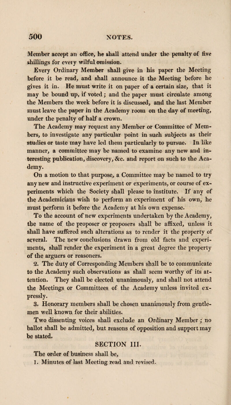 Member accept an office, he shall attend under the penalty of five shillings for every wilful omission. Every Ordinary Member shall give in his paper the Meeting before it be read, and shall announce it the Meeting before he gives it in. He must write it on paper of a certain size, that it may be bound up, if voted; and the paper must circulate among the Members the week before it is discussed, and the last Member must leave the paper in the Academy room on the day of meeting, under the penalty of half a crown. The Academy may request any Member or Committee of Mem¬ bers, to investigate any particular point in such subjects as their studies or taste may have led them particularly to pursue. In like manner, a committee may be named to examine any new and in¬ teresting publication, discovery, &c. and report on such to the Aca¬ demy. On a motion to that purpose, a Committee may be named to try any new and instructive experiment or experiments, or course of ex¬ periments which the Society shall please to institute. If any of the Academicians wish to perform an experiment of his own, he must perform it before the Academy at his own expense. To the account of new experiments undertaken by the Academy, the name of the proposer or proposers shall be affixed, unless it shall have suffered such alterations as to render it the property of several. The new conclusions drawn from old facts and experi¬ ments, shall render the experiment in a great degree the property of the arguers or reasoners. 2. The duty of Corresponding Members shall be to communicate to the Academy such observations as shall seem worthy of its at¬ tention. They shall be elected unanimously, and shall not attend the Meetings or Committees of the Academy unless invited ex¬ pressly. 3. Honorary members shall be chosen unanimously from gentle¬ men well known for their abilities. Two dissenting voices shall exclude an Ordinary Member; no ballot shall be admitted, but reasons of opposition and support may be stated. SECTION III. The order of business shall be, 1. Minutes of last Meeting read and revised.