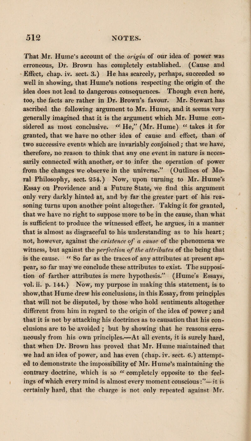 That Mr. Hume’s account of the origin of our idea of power was erroneous, Dr. Brown has completely established. (Cause and Effect, chap. iv. sect. 3.) He has scarcely, perhaps, succeeded so well in showing, that Hume’s notions respecting the origin of the idea does not lead to dangerous consequences. Though even here, too, the facts are rather in Dr. Brown’s favour. Mr. Stewart has ascribed the following argument to Mr. Hume, and it seems very generally imagined that it is the argument which Mr. Hume con¬ sidered as most conclusive. He,” (Mr. Hume) “ takes it for granted, that we have no other idea of cause and effect, than of two successive events which are invariably conjoined; that we have, therefore, no reason to think that any one event in nature is neces¬ sarily connected with another, or to infer the operation of power from the changes we observe in the universe.” (Outlines of Mo¬ ral Philosophy, sect. 254.) Now, upon turning to Mr. Hume’s Essay on Providence and a Future State, we find this argument only very darkly hinted at, and by far the greater part of his rea¬ soning turns upon another point altogether. Taking it for granted, that we have no right to suppose more to be in the cause, than what is sufficient to produce the witnessed effect, he argues, in a manner that is almost as disgraceful to his understanding as to his heart; not, however, against the existence of a cause of the phenomena we witness, but against the perfection of the attributes of the being that is the cause. “ So far as the traces of any attributes at present ap¬ pear, so far may we conclude these attributes to exist. The supposi¬ tion of farther attributes is mere hypothesis.” (Hume’s Essays, vol. ii. p. 144.) Now, my purpose in making this statement, is to show,that Hume drew his conclusions, in this Essay, from prinqiples that will not be disputed, by those who hold sentiments altogether different from him in regard to the origin of the idea of power; and that it is not by attacking his doctrines as to causation that his con¬ clusions are to be avoided; but by showing that he reasons erro¬ neously from his own principles.—At all events, it is surely hard, that when Dr. Brown has proved that Mr. Hume maintained that we had an idea of power, and has even (chap. iv. sect. 6.) attempt¬ ed to demonstrate the impossibility of Mr. Hume’s maintaining the contrary doctrine, which is so ec completely opposite to the feel¬ ings of which every mind is almost every moment conscious—it is certainly hard, that the charge is not only repeated against Mr.