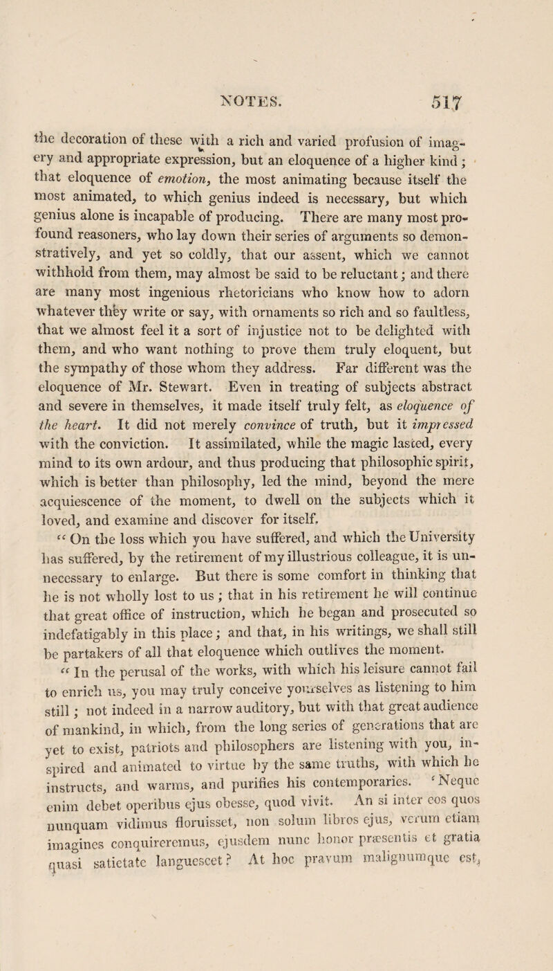 tlie decoration of these wjth a rich and varied profusion of imag¬ ery and appropriate expression, but an eloquence of a higher kind; that eloquence of emotion, the most animating because itself the most animated, to which genius indeed is necessary, but which genius alone is incapable of producing. There are many most pro¬ found reasoners, who lay down their series of arguments so demon¬ stratively, and yet so coldly, that our assent, which we cannot withhold from them, may almost be said to be reluctant; and there are many most ingenious rhetoricians who know how to adorn whatever they write or say, with ornaments so rich and so faultless, that we almost feel it a sort of injustice not to be delighted with them, and who want nothing to prove them truly eloquent, but the sympathy of those whom they address. Far different was the eloquence of Mr. Stewart. Even in treating of subjects abstract and severe in themselves, it made itself truly felt, as eloquence of the heart. It did not merely convince of truth, but it impressed with the conviction. It assimilated, while the magic lasted, every mind to its own ardour, and thus producing that philosophic spirit, which is better than philosophy, led the mind, beyond the mere acquiescence of the moment, to dwell on the subjects which it loved, and examine and discover for itself. “ On the loss which you have suffered, and which the University lias suffered, by the retirement of my illustrious colleague, it is un¬ necessary to enlarge. But there is some comfort in thinking that he is not wholly lost to us; that in his retirement he will continue that great office of instruction, which he began and prosecuted so indefatigably in this place; and that, in his writings, we shall still be partakers of all that eloquence which outlives the moment. “ In the perusal of the works, with which his leisure cannot fail to enrich us, you may truly conceive yourselves as listening to him still \ not indeed in a narrow auditory, but with that great audience of mankind, in which, from the long series of generations that are yet to exist, patriots and philosophers are listening with you, in¬ spired and animated to virtue by the same truths, with which he instructs, and warms, and purifies his contemporaries. fNequc enim debet operibus tjus obesse, quod vivit. An si inter eos quos nunquam vidimus floruisset, non solum libros ejus, verum etiam imagines conquireremus, ejusdem nunc honor prsesentis et gratia quasi satictate languescet ? At hoc pravum malignumque est,