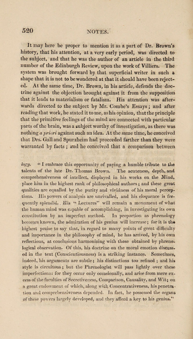 It may here be proper to mention it as a part of Dr. Brown's history, that his attention, at a very early period, was directed to the subject, and that he was the author of an article in the third number of the Edinburgh Review, upon the work of Villiers. The system was brought forward by that superficial writer in such a shape that it is not to be wondered at that it should have been reject¬ ed. At the same time. Dr. Brown, in his article, defends the doc¬ trine against the objection brought against it from the supposition that it leads to materialism or fatalism. His attention was after¬ wards directed to the subject by Mr. Combe’s Essays; and after reading that work, he stated it to me, as his opinion, that the principle that the primitive feelings of the mind are connected with particular parts of the brain, was a subject worthy of investigation, as there was nothing a priori against such an idea. At the same time, he conceived that Drs. Gall and Spurzheim had proceeded farther than they were warranted by facts ; and he conceived that a comparison between logy. I embrace this opportunity of paying a humble tribute to the talents of the late Dr. Thomas Brown. The acuteness, depth, and comprehensiveness of intellect, displayed in his works on the Mind, place him in the highest rank of philosophical authors; and these great qualities are equalled by the purity and vividness of his moral percep¬ tions. His powers of analysis are unrivalled, and his eloquence is fre¬ quently splendid. His 44 Lectures” will remain a monument of what the human mind was capable of accomplishing, in investigating its own constitution by an imperfept method. In proportion as phrenology becomes known, the admiration of his genius will increase; for it is the highest praise to say that, in regard to many points of great difficulty and importance in the philosophy of mind, he has arrived, by his own reflections, at conclusions harmonizing with those obtained by phreno¬ logical observation. Of this, his doctrine on the moral emotion discuss¬ ed in the text (Conscientiousness) is a striking instance. Sometimes, indeed, his arguments ax^e subtle; his distinctions too refined ; and his style is circuitous; but the Phrenologist will pass lightly over these imperfections: for they occur only occasionally, and ai'ise from mere ex¬ cess of the faculties of Secretiveness, Comparison, Causality, and Wit; on a great endowment of which, along with Concentrativeness, his peneti*a - tion and comprehensiveness depended. In fact, he possessed the organs of these powers largely developed, and they afford a key to his genius,’’