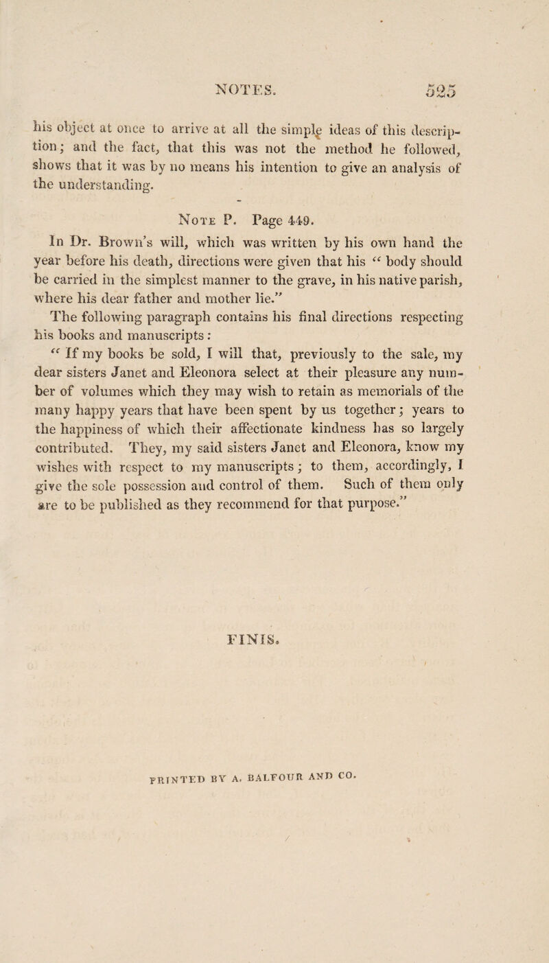 liis object at once to arrive at all the simple ideas of this descrip¬ tion; and the fact, that this was not the method he followed, shows that it was by no means his intention to give an analysis of the understanding. Note P. Page 449. In Dr. Brown’s will, 'which was written by his own hand the year before his death, directions were given that his “ body should be carried in the simplest manner to the grave, in his native parish, where his dear father and mother lie.” The following paragraph contains his final directions respecting bis books and manuscripts : “ If my books be sold, I will that, previously to the sale, my dear sisters Janet and Eleonora select at their pleasure any num¬ ber of volumes which they may wish to retain as memorials of the many happy years that have been spent by us together; years to the happiness of which their affectionate kindness has so largely contributed. They, my said sisters Janet and Eleonora, know my wishes with respect to my manuscripts; to them, accordingly, I give the sole possession and control of them. Such of them only are to be published as they recommend for that purpose.” FINIS. PRINTED BY a. BALFOUR AND CO. /