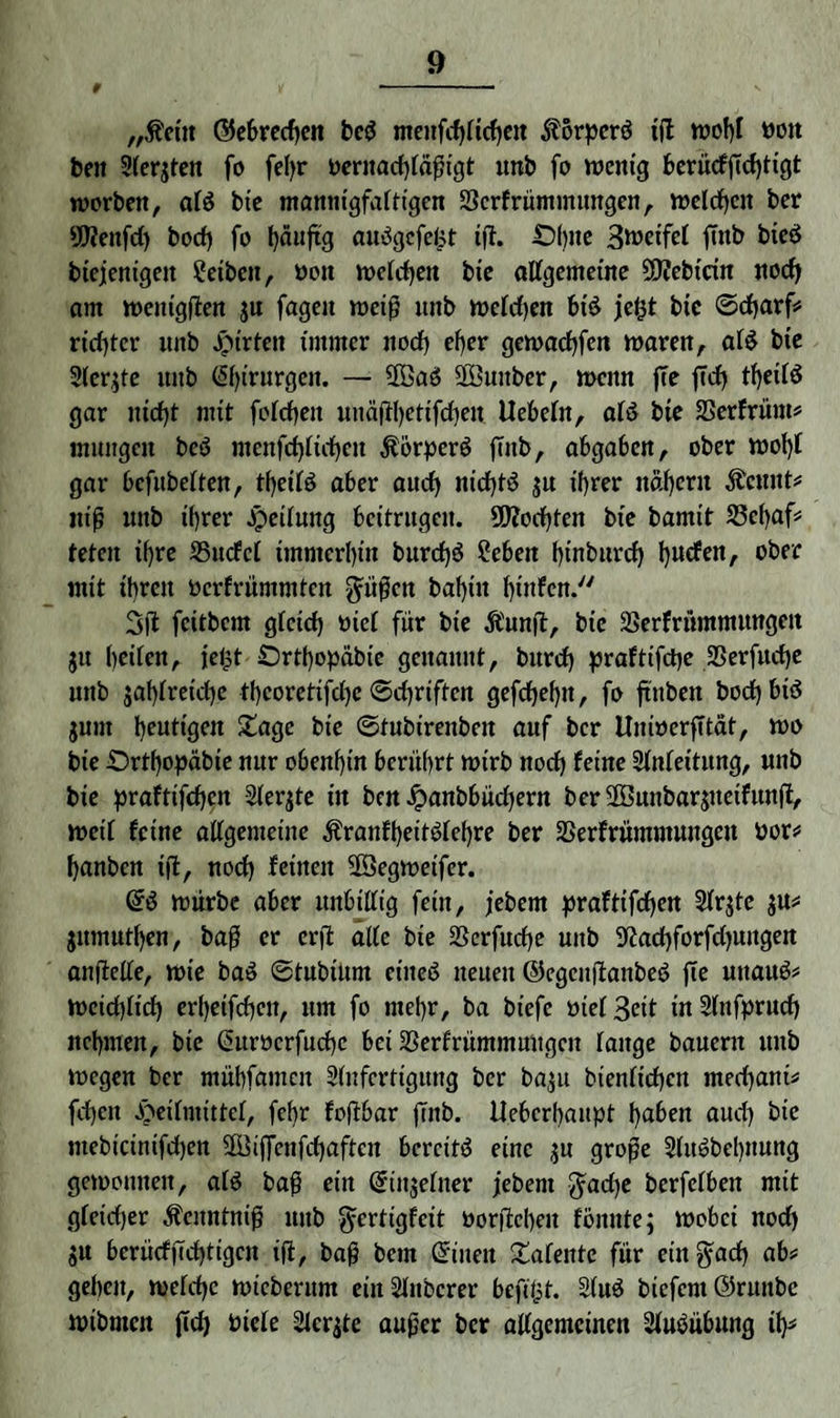 9 - —.- „$ciit ©ebrechen bcS meufd)[id)en itörperS ijt n?of)I »oit ben Siebten fo fel>r pernachfäjngt unb fo wenig ber«cfffcf)ttgt worben, afS bie mannigfaltigen 33crfrümmungen, welchen ber 95fenfd) bod) fo fyäuftg auSgcfe^t ijt. -Df),lc Steifet jutb bicS biejenigen ?eiben, Don welchen bie allgemeine 5Q?ebtctn nod) am wenigften ju fageit weif? unb weldjen btS je&t bie ©charf# rtd)tcr unb Jpirten immer nod> efjer gewachfen waren, als bte 2ler;te uitb ßhirurgen. — COBaö SBuitber, wenn ffe ffd) theilS gar nicht mit folcheit uuäftyettfcfyen liebeln, als bie SSerfrüm# iniutgeit beS menfcf)lid)en ÄorperS ffnb, abgaben, ober wol)l gar bcfubelten, tf)eilS a6er auch nichts ju ihrer nähern $cnnt# ntj? unb ihrer jpeilung beitrugen. 9D?od)ten bie bamit 23c()af# teten ihre 35ucfcl immerhin burd)S Sieben hinburd) hutfen, ober mit ihren Dcrfrümmfcn gatfen bahin hinfen. 3ft feitbem gleich Diel für bie Äunjt, bie ÜSerfrümmwtgeit jit betfenA jejjt Örtl)opabie genannt, burd) praftifepe SSerfuche unb japlretche thcoretifdjc Schriften gefchehn, fo ftnben bod) btö junt heutigen £age bie ©tubirenben auf ber llmoerfttät, wo bie £>rthopabte nur obenhin berührt wirb noch feine Anleitung, unb bie praftifepen 2ler$te in ben Jpanbbüdjern berüBunbarjueifunft, weil feine allgemeine ÄranfheitSlepre ber SSerfrümmungcn Dor# hanben ijt, noch feinen SfSegwetfcr. @S würbe aber unbillig fein, jebern praftifchen 2lr;tc $u# jumutpen, baf er erft alte bie Serfucpe unb 9^ad)forfd)ungen anftelle, wie baS ©tubtum etneS neuen ©cgcuftanbeS jte mtauS# Weichlich erhetfehett, um fo mehr, ba biefe Diel 3eit in Slnfprud) nehmen, bie (Suröcrfucpe bei 23erfrümmungcn fange bauern unb wegen ber mübfamcit Anfertigung ber ba,$u bienfichen meepani# fdjen Heilmittel, fehr fojtbar fiitb. lleberhaupt hüben aud) bie mebicinifchen -JBijfenfcpaften bereits eine ;u grofe SlitSbebnung gewonnen, als ba§ ein Qrinjelner febem $ad)e berfefben mit gleicher Äenntnip unb ^erttgfeit Dorjtepeu fbunte; wobei nod) »u berücfjtchtigcn ijt, bajj betn ©tuen £afente für ein §acp ab# gehen, welche wicberum einSlnbcrer befitjt. 2(uS biefcm@ritnbc wibmen ftd) Diele 2fcr;te aujjer ber allgemeinen Ausübung ip#