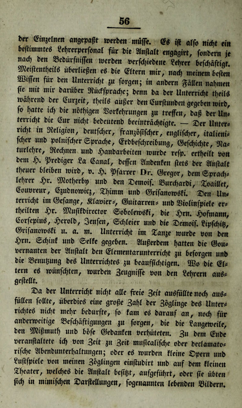 ber Etngelnen angepaßt werben müfie. Eg jfi affo nicht ein beHtmmteS Lehrerperfonaf für bte Slnfialt engagirt, fonbern je naef) ben Sebürfntfien werben Perfdjtebene Lehrer befd)äftiqt. Stteifientheilg überließen eg bte Eltern mir, nach meinem beften Sß3ifff|t für ben Unterricht gu forgen; in anbern fällen nahmen jTe mit mir barüber 9fücffprad)c; benn ba ber Unterricht theifg wäbrcnb ber ßurjeit, tf>eifö außer ben Eurfiunben gegeben wirb, fo hatte icf) bte nötf)igen Sorfehrungen gu treffen, baß ber Un# terrtcht bte Eur nicht bebcutenb beeinträchtigte. — Der Unter# rid)t tn Religion, beutfd)er, fran^öfffrfjerr englifcher, italient# fcher unb polnifcher Sprache, Erbbefchretbung, ©efdjtchte, 9ßa# turlefre, Rechnen unb ^anbarbeiten würbe refp. ertheilt pon bem £. sprebiger La Eanal, beffen Slnbenfen fletö ber 2lnftaft tfeuer bleiben wirb, p. Jp. Pfarrer Dr. ©reger, bemSprad)# lehrcr £r. Sflotherbp unb ben Demoif. Surcfjarbi, Doaillcf, Eoupreur, Egubnowicg, Df)imm unb ©rifanowgfi. Den Un# terridjt im ©efange, Planier#, ©uitarren# unb Stolinfpiele er# thetlfen £r. SD?ufTfbtrector ©obolewgft, bie Jiprn. Jpofmann, Eorfcpiug, .tperolb, Benfen, ©dreier unb bie Demoif. Lipfchifc, ©ufancwgfi u. a. m. Unterricht im Dange würbe Pon ben £rn. ©djinf unb ©elfe gegeben. Slußerbem hatten bie ©ou# oernanten ber Slnfialt beit Elementarunterricht gu beforgen unb bie Senu&ung beg Unterrichteg gu beauffld)tigen. 9Bo bie El# tern eg wünfdjten, würben B^ngniffe pon ben Lehrern aug# geftellt. Da ber Unterricht nicht alle freie 3eit augfüllte noch aug# füllen folltc, überbieg eine große Bahl ber Böglinge beg Unter# rid)teg nicht mehr beburfte, fo fam eg barauf an, noch für anberweitige Sefchäftiguugcn gu forgen, bie bie Langeweile, ben SKißmuth unb böfe ©ebanfen Perhüteten. B» bem Enbe peranftaltete td> Pon Beit gu Beit muflcaltfche ober bcclamato# rifche Slbenbunterhaltungen; ober eg würben ff eine Dpern unb Luflfpiele Pott meinen 3öglingeit einftubt'rt unb auf bem flctnen Dheater, weicheg bte Slnfialt befT^t, aufgeführt, ober ffe übten fich in mimifchen Darftellungen, fogenannteu lebenben Silbern.