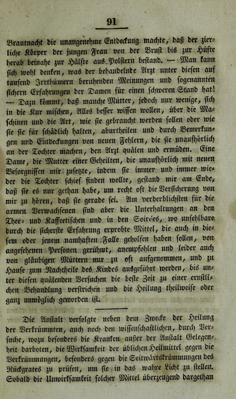 Sörautnacfjt bie unangenehme Entbecfung machte, baß ber jter# Itd)c Körper ber jungen $rau ooit ber 25ruft btö jur Hüfte herab beinahe $ur Raffte au$ _^)olfieru bcftcinb- 9)ccut fauit fld) wohl beulen, wa$ ber behanbelnbe Slrjt unter btefen auf taufeub 3rrt()ümern beruhenben Meinungen unb fogenannten jlrf)cnt Erfahrungen ber Samen für einen ferneren ©tanb hat! — Saju fernrnt, baß manche Mütter, jebocf) nur Wenige, ffch in bie Äur mifdjen, Sltteö beffer wifTcn wollen, über bie 9fla# feinen unb bie 2lrt, wie fee gebraucht werben fallen ober wie fte fte für fd)äblid) haften, aburtheilen unb burd) SSemerfun# gen unb Eiitbecfungen öott neuen fehlem, bie ßc unaufhörlich au ber £od)ter machen, ben Slrjt guäleit uttb erntüben. Eine Same, bie SKuttcr einer @cf)eilten, bie unaufhörlich mit neuen ffieforguißcn mir $ufe£te, inbem fTe immer unb immer wie# ber bie Socßter feßief finben wollte, geftaub mir am Enbe, baß fte eö nur gctl)att habe, um recht oft bie SSerftcherung uott mir ju hören, baß fTe gerabe fei. 2lm werbcrblichftcn für bie armen Serwachfeiten fTub aber bie Unterhaltungen an ben £hee# unb Äafeetifd)en unb in ben ©oirt'eö, wo unfehlbare bnreh bie ffdjcrfle Erfahrung erprobte ÜJiittcl, bie auch in bie# fern ober jenem namhaften $alle geholfen haben feilen, öoit aitgefehcnen ^erfoncit gerühmt, anempfol)ten unb letber auch non gläubigem 9Jiüttern: nur ...$u oft aufgenommen, unb ju jpaufe jurn Stechthetle beö ÄinbcS auiSgcführt werben, bi$ un# ter bicfcit quälenben Serfuchen bie befte 3<üt ju einer crnftli# chen S3ehanblung »erßrtchen unb bie Teilung tl)cilwcife ober ganj unmöglich geworben iji. Sic Slnßalt verfolgte neben bem Swecfe bet Teilung ber 25erfrümmten, and) nod) beu wiflfcufchaftlichcn, burch 3Scr# fließe, woju befoitberö bie Uranien außer ber Slnßalt ©clegcn# heit bavbotcn, bie SEBtrffamfeit ber üblichen Heilmittel gegen btc äievfrümmungeit, befoitbcrS gegen bte ©citwärtöfrümmungcn beö Diitcfgrateö jit prüfen, um ßc in baö wahre Steht jit ßcllcit. ©obalb bie Un wir ffamf eit. folcher Mittel überjeugenb bargethau