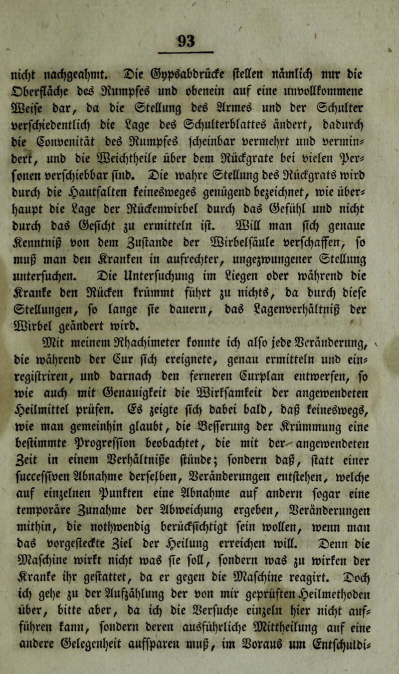 nid)t nadjgeahmt. Sie ©ppdabbrücfe fMeit nämltd) nur bte Sberfläche bed Dlumpfed unb obenein auf eilte uiwotffomntene SCBeife bar, ba bie Stellung bed Slrtned unb ber ©d)iilter öerfchiebentlid) bie Sage bed ©dpilterblatted änbert, baburcf) bie (Sonöenität bed 9?umpfcö jcheinbar Oerntehrt unb Dermin# bert, unb bie 2Beid)tf)eile ii6er bem 9tücfgrate bei Dielen ^>er# f oiten »erfd)iebbar jmb. Sie wahre ©tellung bed SHiicfgratd wirb burd) bie Hautfalten feinedweged genügenb bezeichnet, wie über# haupt bie Sage ber D^ücfenwirbet burd) bad ©efüf)l unb nid)t burd) bad @effd)t $u ermitteln iji. 2ßill man |Td) genaue Äenntnif Don bem 3uffanbe ber Söirbetfäufc Derfchafen, fo ntu$ man beu Äranfen in aufrechter, ungezwungener Stellung unterfud)en. Sie ilnterfuchung im Siegen ober währcnb bie Äranfe beu Slücfcit frümmt führt ju nidjtd, ba burd) bt'efe Stellungen, fo lange fie bauern, bad Sagenoerl)ältnif ber 2Btrbel geänbert wirb. 5DZit meinem ^haefimeter fonnte icf) alfo jebe SSeräitberung, v bie toäbrenb ber ßur ffd) ereignete, genau ermitteln unb ein# regiftriren, unb barnaef) ben ferneren (üurplan entwerfen, fo wie aud) mit ©enauigfeit bie Sßirffamfeit ber angewenbeten Heilmittel prüfen. @d jeigte ffd) habet halb, baf feütedwegd, wie man gemeinhin glaubt, bie S3c(ferung ber Krümmung eine beflimmte sprogrefjlon beobachtet, bie mit ber--angewenbeteit 3ett tn einem 23erf)ältnige jiünbe; fonbern baf, jtatt einer fucceffiöen Abnahme berfetben, 33eränberungen entliehen, welche auf einzelnen fünften eine Slbnabnte auf attbern fogar eine temporare 3unabme ber Slbweidjung ergeben, Seränberungen mithin, bie notljwenbig berücffTcf)tigt fein wollen, wenn mau bad oorgeflecfte 3iel ber Heilung erreichen will. Senn bie 50Jafd)ine wirft nid)t wad fie foll, fonbern wad ju wirfen ber Äranfe ihr geflattet, ba er gegen bie 2D?afd)ine reagirt. Sod) td) gel)e ju ber 2lufjdf)lung ber Don mir geprüften Jpeilmethoben über, bitte aber, ba icf) bie 2Serfucf)e cinjeln t)xer nicht auf# führen famt, fonbern bereit ausführliche ÜRitthetlung auf eine aitbere ©elegcitheit auffpareu ntuf, im SSoraud um ©ntfcfjulbi#