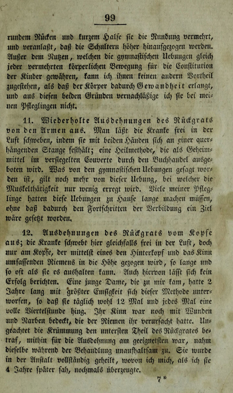 runbcm 9?ücfett unb fttrjem JpaTfc jTc bic giiutöung bermef)rt, uitb berattlaßt, baß bte ©chufteru hoher hinaitfgejogen werben. Sfußer bem 9Ju£en, welchen btc gpntnaflifrfjen Hebungen glctdj jeber bermehrten förperltd)en Bewegung für bie @onßitution ber Äittber gewahren, fann td) ihnen feinen aubern SSortbcif jugeßehen, als baß ber Körper baburcf) ©ewanbl)ett erlangt, unb aus bt'efen befben ©rünbett bernadßäßtge td) ße bet rnci# nen ^ßeglütgen nid)t, 11. Üßieberhofte SluSbchmtitgen bcS 9lücfgratS bon beit Sinnen auS. 9J?att laßt bte Äranfe frei in ber ?uft fd)Webett, tnbern ße mit beiben Jpänben ßd) an einer quer# bängenben ©tauge feßhäft; eine Jpctfmcthobc, bic als ©ebeint# tuittel im berßegeften ßouberte burcf) bett S5ucf)f)anbcl auSge# boten wirb. 2ÖaS bott ben gpmnaßtfchen Hebungen gefagt wor# ben iß, gilt nod) mehr non biefer Hebung, bet welcher bte SßluSfelthätigfeit nur wenig erregt wirb. ä>tclc meiner finge hatten biefe Hebungen jtt Jpattfe lauge machen muffen, ohne baß babnrd) ben ^ortfchrittcit ber Scrbtlbnitg ein 3ßf wäre gefegt worben, 12, SfuSbehnttngen beS 9tücfgratS born Äopfe auS; bie Äranfe fd)Webt f}ter gleichfalls frei in ber ?uft, bodh nur am Äoßfe, ber mittefß eines ben £untcrfopf ttttb baS Ätmt umfaffenben 9ltemettS tn bie £öf)e gezogen wirb, fo fange unb fo oft als ße eS auShaften fann. Sind) hterbon läfft ßch fein Grrfofg berichten, ©ttte junge £)ame, bte jtt mir fam, hatte 2 Bahre fang mit größter ©mßgfeit ßd) biefer SWethobe unter# worfen, fo baß ße täglich wol)f 12 2D?af unb jcbcS SDSat eine bofle Sicrtefßunbe hing. Bhr $inn war noch mit 2ßunben unb Farben bebeeft, bie ber 9Hemcn ihr berurfadjt hatte, litt# geachtet bte Krümmung ben unterßen £hfrt beS 9tücfgrateS be# traf, mitl)tn für bte SfuSbehnung am geet'gnelßen war, nahm btefclbe währenb ber SSehanblitug unaufyaftfam ju. ©tc wttrbe tn ber SInßaft boflßättbtg geheilt, wobott td) utid), als td) ße 4 Bahre fpätcr fah, nod)mafS nberjeugte. 7*