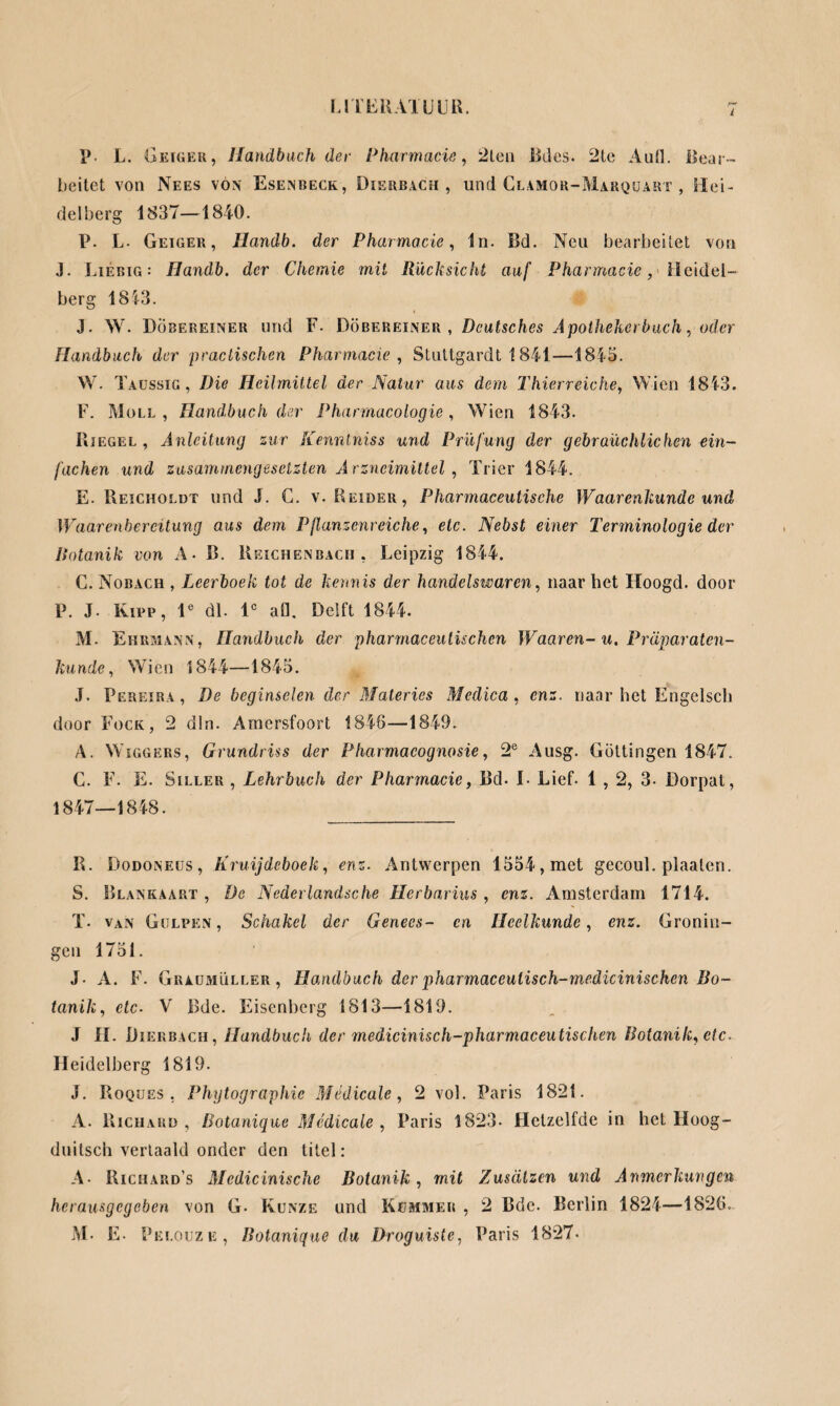 p. L. Geiger, Handbuch der Pharmacie, 2ten Bdes. 2le Autl. Bear¬ beitet von Nees von Esenbeck, Diebbach, und Clamor-Marquart , Hei¬ delberg 1837—1840. P. L- Geiger, Ilandb. der Pharmacie, ln. Bd. Neu bearbeitet von J. Liebig : Handb. der Chemie mit Rücksicht auf Pharmacie, Heidel¬ berg 1813. J. W. Döbereineu und F- Döbereiner , Deutsches Apothekerbuch, oder Handbuch der practischen Pharmacie , Stuttgardt 1841—1843. W. Taussig , Die Heilmittel der Natur aus dem Thierreiche, Wien 1843. F. Moll, Handbuch der Pharrnacologie, Wien 1843. Riegel , Anleitung zur Kenntniss und Prüfung der gebräuchlichen ein¬ fachen und zusammengesetzten Arzneimittel, Trier 1844. E. Reicholdt und J. C. v. Beider, Pharmaceutische Waarenkunde und Waarenbereitung aus dem Pflanzenreiche, etc. Nebst einer Terminologie der Botanik von A- B. Reichenbach, Leipzig 1844. C. Nobach , Leerboek tot de kennis der handelswaren, naar bet Hoogd. door P. J. Kipp, le dl. lc afl. Delft 1844. M. Ehrmann, Handbuch der pharmaceulischen Waaren-u. Präparaten- kunde, Wien 1844—1843. J. Pereira , De beginselen der Materies Medica , enz. naar het Engelsch door Fock, 2 dln. Amersfoort 1846—1849. A. Wiggers, Grundriss der Pharmacognosie, 2e Ausg. Göttingen 1847. C. F. E. Siller , Lehrbuch der Pharmacie, Bd. I- Lief. 1,2, 3- Dorpat, 1847—1848. R. Dodoneüs, Kruijdeboek, enz. Antwerpen 1334, met gecoul. plaaten. S. Blankaart , De Nederlandsche Herbarius, enz. Amsterdam 1714. T. van Gulpen, Schakel der Genees- en Heelkunde, enz. Gronin¬ gen 1751. J. A. F. Graumüller, Handbuch derpharmaceuliscli-medicinischen Bo¬ tanik, etc• V Bde. Eisenberg 1813—1819. J lï. Dierbach, Handbuch der medicinisch-pharmaceutischen Botanik, etc. Heidelberg 1819. J. Roques , Phytographie Mèdicalc, 2 vol. Paris 1821. A. Richard, Botanique Medica le , Paris 1823- Hetzelfde in het Hoog- duitsch vertaald onder den titel: A- Richard’s Medicinische Botanik, mit Zusätzen und Anmerkungen herausgegeben von G- Kunze und Kummer , 2 Bdc. Berlin 1821—1826.. M. E. Pei .oijze, Botanique du Droguiste, Paris 1827.