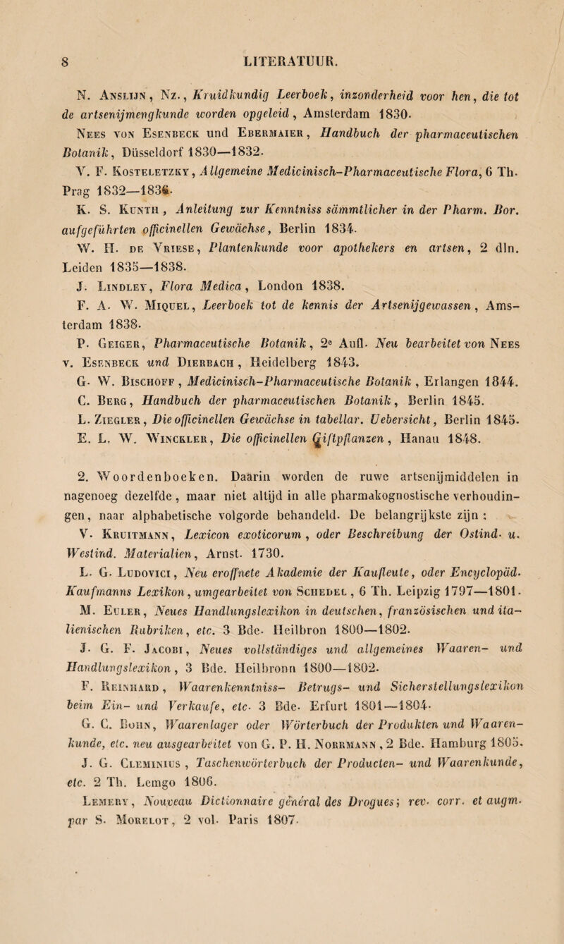 M. Anslijn , Nz., Kruidkundig Leerboek, inzonderheid voor hen, die tot de artsenijmengkunde worden opgeleid, Amsterdam 1830- Nees yün Esenbeck und Ebermaier , Handbuch der pharmaceutischen Botanik, Düsseldorf 1830—1832. V. F. Kosteletzky, Allgemeine Medicinisch-Pharmaceutische Flora, 6 Th. Prag 1832—183fi- K. S. Kunth , Anleitung zur Kenntniss sämmtlicher in der Pharm. Bor. aufgeführten officinellen Gewächse, Berlin 1834- W. II. de Vriese, Plantenkunde voor apothekers en artsen, 2 dln. Leiden 1835—1838. J. Lindley, Flora Medica, London 1838. F. A- W. Miquel, Leerboek tot de kennis der Artsenijgewassen, Ams¬ terdam 1838. P. Geiger, Pharmaceutische Botanik, 2e Aull. Neu bearbeitet von Nees y. Esenbeck und Dierbach, Heidelberg 1843. G- W. Bischoff , Medicinisch-Pharmaceutische Botanik, Erlangen 1844. C. Berg, Handbuch der pharmaceutischen Botanik, Berlin 1845. L. Ziegler, Die ofßcinellen Gewächse in tabellar. U ebersicht, Berlin 1845. E. L. W. Winckler, Die ofßcinellen Giftpflanzen, Hanau 1848. 2. Woordenboeken. Daarin worden de ruwe artsenijmiddelen in nagenoeg dezelfde, maar niet altijd in alle pharmakognostische verhoudin¬ gen, naar alphabetische volgorde behandeld. De belangrijkste zijn : V. Kruitmann, Lexicon exoticorum , oder Beschreibung der Ostind• u. Westind. Materialien, Arnst. 1730. L. G. Ludovici , Neu eroffnete Akademie der Kaufleuie, oder Encyclopäd- Kaufmanns Lexikon, umgearbeitet von Schedel , 6 Th. Leipzig 1797—1801- M. Euler, Neues Handlungslexikon in deutschen, französischen und ita¬ lienischen Rubriken, etc. 3 Bde- Heilbron 1800—1802. J. G. F. Jacobi, Neues vollständiges und allgemeines IVaaren- und Handlungslexikon, 3 Bde. Heilbronn 1800—1802. F. Reinhard , Waarenkenntniss- Betrugs- und Sicherstellungslexikon beim Ein- und Verkaufe, etc• 3 Bde. Erfurt 1801 — 1804* G. C. Bohn, Waarenlager oder Wörterbuch der Produkten und Waaren- kunäe, etc. neu ausgearbeitet von G. P. H. Norrmann , 2 Bde. Hamburg 1805. J. G. Clemimus , Taschenwörterbuch der Producten- und Waarcnkunde, etc. 2 Th. Lemgo 1806. Lemery, Nouveau Dietionnaire genéral des Drogues; rev. corr. et augm. par S. Morelot, 2 vol* Paris 1807-