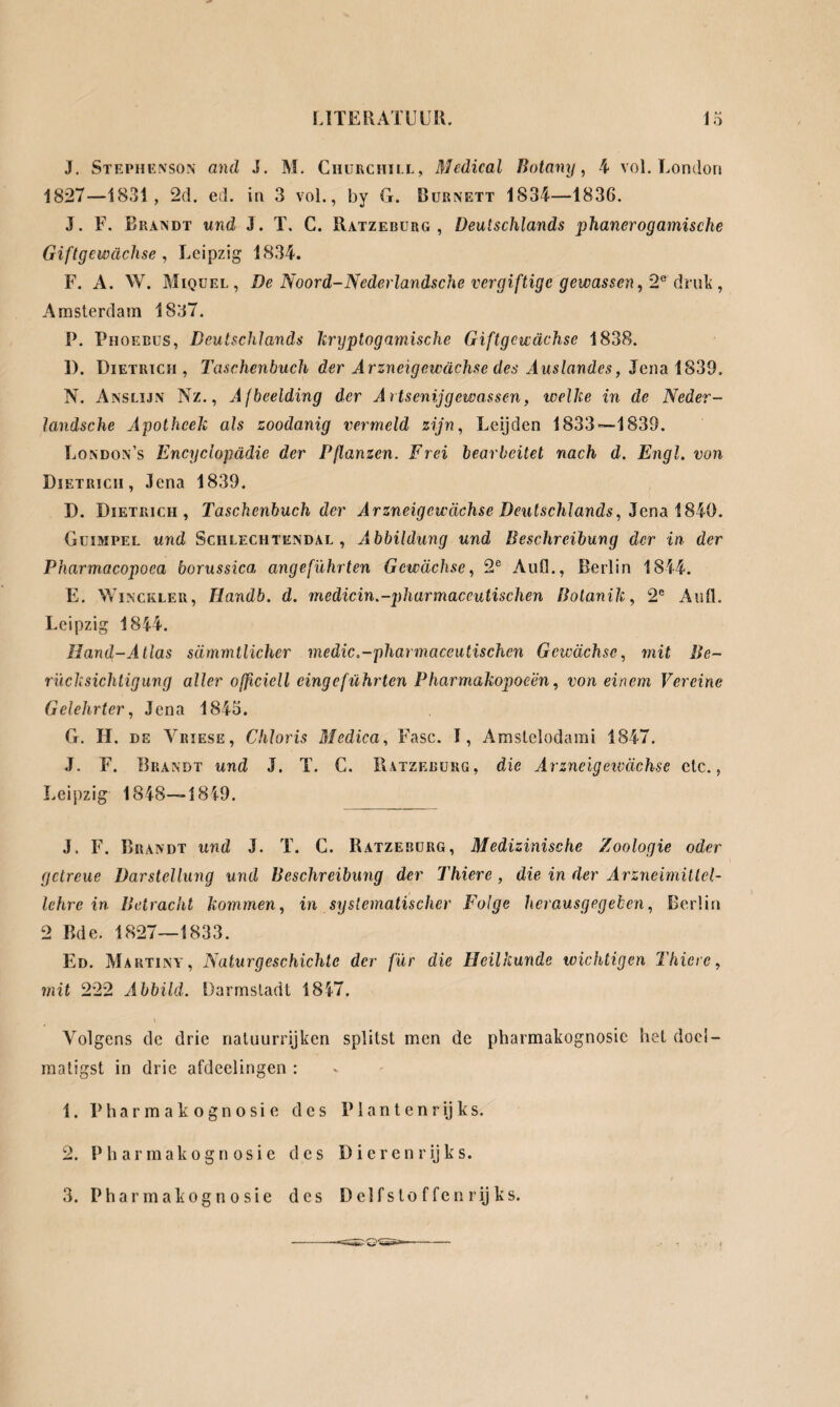 J. Stephenson and J. M. Churchill, Medical Botany, 4 vol. London 1827—1831, 2d. ed. in 3 vol., by G. Burnett 1834—1836. J. F. Brandt und J. T. C. Ratzeburg, Deutschlands phanerogamische Giftgewächse , Leipzig 1834. F. A. W. Miquel, De Noord-Nederlandsche vergiftige gewassen, 2e druk, Amsterdam 1837. P. Phoebus, Deutschlands kryptogamische Giftgewächse 1838. 1). Dietrich, Taschenbuch der Arzneigewächse des Auslandes, Jena 1839, N. Anslijn Nz., Afbeelding der Artsenijgewassen, weihe in de Neder¬ landsche Apotheek als zoodanig vermeld zijn, Leijden 1833-—1839. London’s Encyclopädie der Fßanzen. Frei bearbeitet nach d. Engl, von Dietrich, Jena 1839. D. Dietrich, Taschenbuch der Arzneigewächse Deutschlands, Jena 1840. Guimpel und Schlechtendal , Abbildung und Beschreibung der in der Pharmacopoea borussica angeführten Gewächse, 2e Aufl., Berlin 1844. E. Winckler, Ilandh. d. medicin.-pharmaceutischen Botanik, 2e Aufl. Leipzig 1844. Hand-Atlas sämmtlicher medic.-pharmaceutischcn Gcivächse, mit Be¬ rücksichtigung aller officiell eingeführten Pharmakopoe'én, von einem Vereine Gelehrter, Jena 1845. G. H. de Vriese, Clitoris Medica, Fase. I, Amstelodami 1847. J. F. Brandt und J. T. C. Ratzeburg, die Arzncigeivächse ctc., Leipzig 1848—1849. J, F. Brandt und J. T. C. Ratzerurg, Medizinische Zoologie oder getreue Darstellung und Beschreibung der Thiere, die in der Arzneimittel¬ lehre in Betracht kommen, in systematischer Folge herausgegeben, Berlin 2 Bde. 1827—1833. Ed. Martina, Naturgeschichte der für die Heilkunde wichtigen Thiere, mit 222 Abbild. Darmstadt 1847. Volgens de drie natuurrijken splitst men de pharmakognosic het doel¬ matigst in drie afdeelingen : 1. Pharmakognosie des Pi an ten rijks. 2. Pharmakognosie des Dieren rijks. 3. Pharmakognosie des Delfstoffen rijks.