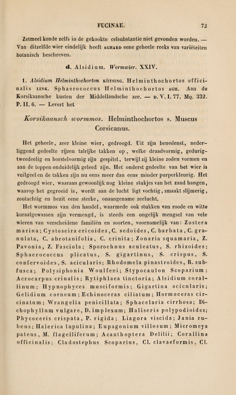 Zetmeel konde zelfs in de gekookte celsubstantie niet gevonden worden. — Van ditzelfde wier eindelijk heeft aghard eene geheele reeks van variëteiten botanisch beschreven. «S. Alsidi um. Wormwier. XXIV. 1. Alsidium Helminthochorton kütsing. Helminthochortos offici— nalis link. Sphaerococcus Helminthochortos agh. Aan de Korsikaansche kusten der Middellandsche zee. — d. V. 1.77. Mq. 332. P. II. 6. — Levert het Korsikaansch tvormmos. Helminthochortos s. Muscus Corsicanus. Het geheele, zeer kleine wier, gedroogd. Uit zijn benedenst, neder- liggend gedeelte rijzen talrijke takken op , welke draadvormig, gedurig- tweedeelig en borstelvormig zijn gespitst, terwijl zij kleine zoden vormen en aan de toppen onduidelijk geleed zijn. Het onderst gedeelte van het wier is vuilgeel en de takken zijn nu eens meer dan eens minder purperkleurig. Het gedroogd wier, waaraan gewoonlijk nog kleine stukjes van het zand hangen, waarop het gegroeid is, wordt aan de lucht ligt vochtig, smaakt slijmerig, zoutachtig en bezit eene sterke, onaangename zeelucht. Het wormmos van den handel, waarmede ook stukken van roode en witte koraalgewassen zijn vermengd, is steeds een ongclijk mengsel van vele wieren van verscheidene familiën en soorten, voornamelijk van: Zo ster a marina; Cystoseira ericoides,C. sedoides, C. barbata, C. gra- nulata, C. a brota nif ol ia , C. crinita; Zonaria squamaria, Z. Pavonia, Z. Fasciola; Sporochnus aculeatus, S. rhizoides; Sphaerococcus plicatus, S. gigartinus, S. crispus, S. co nfervoides, S. acicularis; Rhodomela pinastroides, R. sub- fusca; Polysiphonia Woulfeni; Stypocaulon Scoparium; Acrocarpus crinalis; Rytiphlaea tinctoria; Alsidium coral- linum; Hypnophyces musciformis; Gigartina acicularis; Gelidium corneum;Echinoceras ciliatum;Hormocerascir- cinatum; Wrangelia penicillata; Sphacelaria cirrhosa; Di- chophyllum vulgare, D. implexum; Haliseris polypodioides; Phycoceris crispata, P. rigida; Liagora viscida; Jania ru- hens; Halerica lupulina; Eupagonium villosum; Micromeya patens, M. flagelliferum; Acanthoptera Delilii; Corallina officinalis; Cladostephus Scoparius, Cl. clavaef ormis, CL