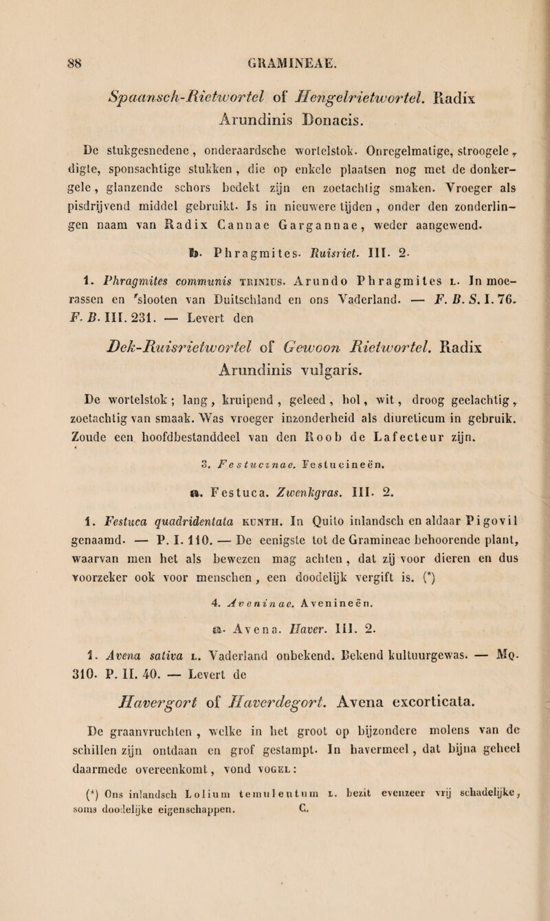 Spaansch-Rietwortel of TIengelrietwortel. Radix Arundinis Donacis. Dc stukgesnedene , onderaardsche wortelstok’. Onregelmatige, stroogele 7 digte, sponsachtige stukken , die op enkele plaatsen nog met de donker¬ gele, glanzende schors bedekt zijn en zoetachlig smaken. Vroeger als pisdrijvend middel gebruikt. Is in nieuwere tijden , onder den zonderlin¬ gen naam van Radix Gantiac Gargannae, weder aangewend. Is. Phragmites- Ruisriet. III. 2- 1. Phragmites communis trimus. Arundo Phragmites l. In moe¬ rassen en 'slooten van Duitschland en ons Vaderland. — F. B. S. I. 76. F. B. III. 231. — Levert den Dek-Ruisrieiwortel of Gewoon Rieiwortel. Radix Arundinis vulgaris. De wortelstok ; lang, kruipend , geleed , hol, wit, droog geelachtig r zoetachtig van smaak. Was vroeger inzonderheid als diureticum in gebruik. Zoude een hoofdbestanddeel van den Roob de Lafecteur zijn. 3. F e s tucinae. Festucineën. iu. Festuca. Zwcnhgras. III. 2. 1. Festuca quadridentata künth. In Quito inlandsch en aldaar Pi go vil genaamd. — P. I. 110. — De eenigste tot de Gramincae behoorende plant, waarvan men het als bewezen mag achten , dat zij voor dieren en dus voorzeker ook voor menschen , een doodelijk vergift is. (*) 4. Aveninae. Avenineên. ca- Avena. Haver. III. 2. 1. Avena sativa l. Vaderland onbekend. Bekend kultuurgewas. — Mq. 310. P. II. 40. — Levert de Havergort of Haverdegort. Avena excorticata. De graanvruchten , welke in het groot op bijzondere molens van de schillen zijn ontdaan en grof gestampt. In havermeel, dat bijna geheel daarmede overeenkomt, vond vogel : (*) Ons inlandsch Lolium teraulentum i. bezit evenzeer vrij schadelijke, soms doodelijke eigenschappen. C.