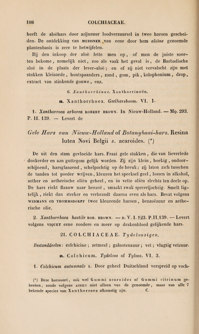 heeft de aloëhars door azijnzuur loodverzuursel in twee harsen geschei¬ den. De ontdekking van meissner .van eene door hem aloïne genoemde plantenbasis is zeer te betwijfelen. Bij den inkoop der aloë lette men op, of men de juiste soor¬ ten bekome, namelijk niet, zoo als vaak het geval is, de Barbadische aloë in de plaats der lever-aloë; en of zij niet vervalscht zijn met stukken kleiaarde, houtspaanders, zand, gom, pik, kolophonium, drop, extract van stinkende gouwe , enz. 6. Xantho r rhina e. Xanthorrineën. a. Xanthorrhoea. Geelhars!) o om- VI. 1* 1- Xanthorroea arhorea robert brown- In Nieuw-Holland.—Mq. 293. P. II. 139. — Levert de Gele Hars van Nieuw-Holland of Botanybaai-hars. Resina lutea Novi Belgii s. acaroides. (*) De uit den stam gevloeide hars. Fraai gele stukken , die van lieverlede • donkerder en aan guttegom gelijk worden- Zij zijn klein , hoekig , ondoor¬ schijnend, harsglanzend , schelpachtig op de breuk; zij laten zich tusschen de tanden tot poeder wrijven, kleuren het speeksel geel, lossen in alkohol, aether en aetherische oliën geheel, en in vette oliën slechts ten deele op. De hars riekt flaauw naar benzoë, smaakt zwak specerijachtig- Smelt lig— telijk , riekt dan sterker en verbrandt daarna even als hars. Bevat volgens wiDMANN en Trommsdorff twee kleurende harsen, benzoëzuur en aethe¬ rische olie. 2. Xanthorrhoea hastile rob. brown. —d- V. 1.123. P.II.139.—Levert volgens viQUET eene roodere en meer op drakenbloed gelijkende hars. 21. COLCHIACEAE. T y deloo zig en. Bestanddeelen: colchicine ; zetmeel; galnotenzuur; vet; vlugtig vetzuur. a. Colchicum. Tydeloos of Tyloos. VI. 3. 1. Colchicum autumnale l. Door geheel Duitschland verspreid op voch- (*) Deze harssoort, ook wel Gummi acaroides of Gummi citrinum ge- heeten, zoude volgens aijjsly niet alleen van de genoemde, maar van alle 7 bekende species van Xanthorroea afkomstig zijn. C.