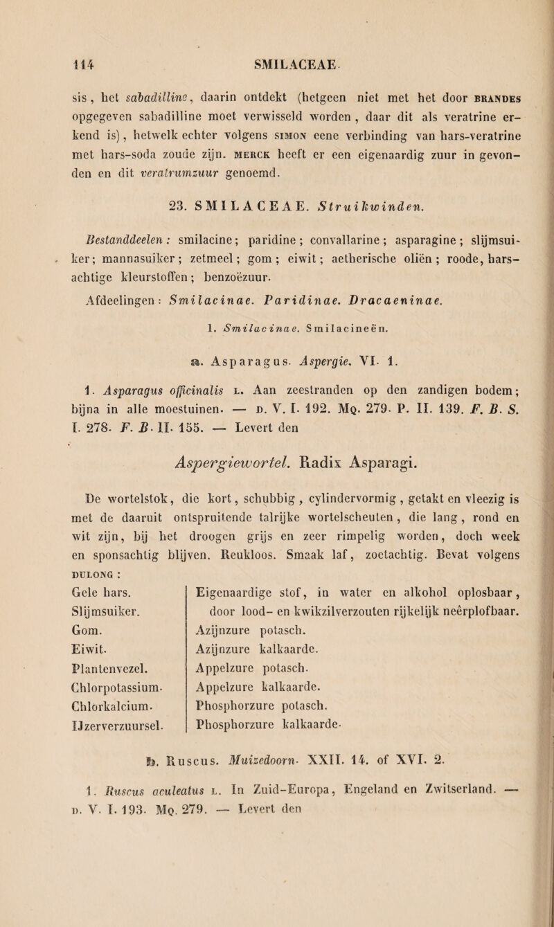sis, het sabadilline, daarin ontdekt (hetgeen niet met het door brandes opgegeven sabadilline moet verwisseld worden , daar dit als veratrine er¬ kend is), hetwelk echter volgens simon eene verbinding van hars-veratrine met hars-soda zoude zijn. merck heeft er een eigenaardig zuur in gevon¬ den en dit vcratrumzuur genoemd. 23. SMILACEAE. Struiliwinden. Bestanddeelen: smilacine; paridine ; convallarine; asparagine ; slijmsui- ker; mannasuiker; zetmeel; gom; eiwit; aetherische oliën; roode, hars¬ achtige kleurstoffen; benzoézuur. Afdeelingen: Smilacinae. Paridinae. Dracaeninae. 1. Smilacinae. Srailacineën. a. Asparagus. Aspergie. VI 1. 1. Asparagus officinalis l. Aan zeestranden op den zandigen bodem; bijna in alle moestuinen. — d. V. I. 192. Mq. 279. P. II. 139. F. B. S. I. 278. F. B• II. 155. — Levert den Aspergiewortel. Radix Asparagi. De wortelstok, die kort, schubbig , cylindervormig , getakt en vleezig is met de daaruit ontspruitende talrijke wortelscheuten , die lang , rond en wit zijn, bij het droogcn grijs en zeer rimpelig worden, doch week en sponsachtig blijven. Reukloos. Smaak laf, zoctachtig. Bevat volgens DULONG : Eigenaardige stof, in water en alkohol oplosbaar, door lood- en kwikzilverzouten rijkelijk neêrplofbaar. Gele hars. Slijmsuiker. Gom. Eiwit. Plantenvezel. Chlorpotassium- Chlorkalcium. IJzerverzuursel. Azijnzure potasch. Azijnzure kalkaarde. Appelzure potasch. Appelzure kalkaarde. Phosphorzure potasch. Phosphorzure kalkaarde- Is. Ruscus. Muizcdoorn- XXII. 14. of XVI. 2. 1. Ruscus aculeatus l. In Zuid-Europa, Engelanden Zwitserland. o. V. I. 193. Mq. 279. — Levert den