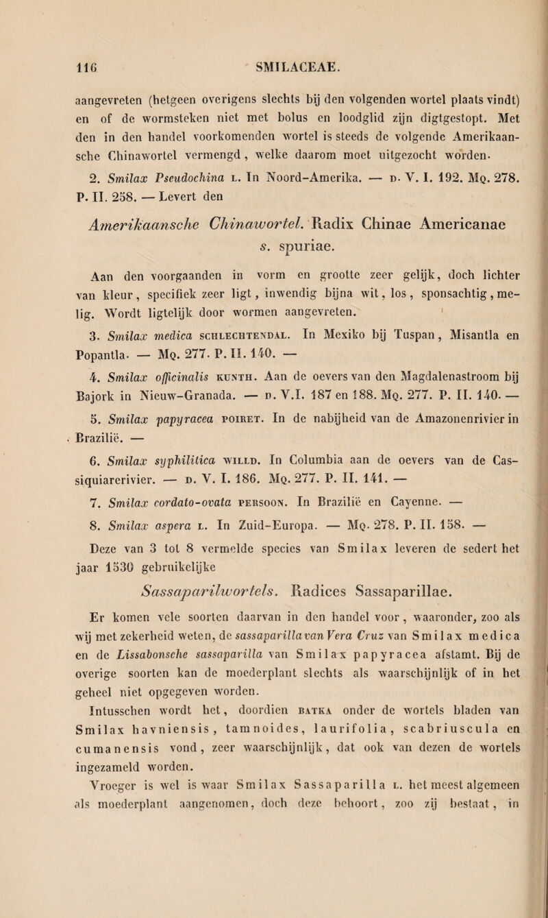 aangevreten (hetgeen overigens slechts bij den volgenden wortel plaatsvindt) en of de wormsteken niet met bolus en loodglid zijn digtgestopt. Met den in den handel voorkomenden wortel is steeds de volgende Amerikaan- sche Chinawortel vermengd , welke daarom moet uitgezócht worden- 2. Smilax Pseudochina l. In Noord-Amerika. — n- V. I. 192. Mq. 278. P. II. 258. — Levert den Arnerikaansche Chinawortel. Y\adix Chinae Americanae s. spuriae. Aan den voorgaanden in vorm en grootte zeer gelijk, doch lichter van kleur, specifiek zeer ligt, inwendig bijna wit, los, sponsachtig, me¬ lig. Wordt ligtelijk door wormen aangevreten. 3- Smilax medica schlechtendal. In Mexiko bij Tuspan, Misantla en Popantla- — Mq. 277- P.II. 1.40. — 4. Smilax ofjicinalis kunth. Aan de oevers van den Magdalenastroom bij Bajork in Nieuw-Granada. — n. V.I. 187 en 188. Mq. 277. P. II. 140- — 5. Smilax papyracea poiret. In de nabijheid van de Amazonenrivier in Brazilië. — 6. Smilax syphilitica willd. In Columbia aan de oevers van de Cas- siquiarerivier. — d. V. I. 186. Mq. 277. P. II. 141. — 7. Smilax cordato-ovata persoon. In Brazilië en Cayenne. — 8. Smilax aspera l. In Zuid-Europa. — Mq- 278. P. II. 158. — Deze van 3 tot 8 vermelde species van Smilax leveren de sedert het jaar 1530 gebruikelijke Sassaparilwortels. Radices Sassapariilae. Er komen vele soorten daarvan in den handel voor, waaronder, zoo als wij met zekerheid weten, de sassaparilla van Vera Cruzw an Smilax medica en de Lissabonsche sassaparilla van Smilax papyracea afstamt. Bij de overige soorten kan de moederplant slechts als waarschijnlijk of in het geheel niet opgegeven worden. Intusschen wordt het, doordien batka onder de wortels bladen van Smilax havniensis, tamnoides, laurifolia, scabriuscula en cumanensis vond, zeer waarschijnlijk, dat ook van dezen de wortels ingezameld worden. Vroeger is wel is waar Smilax Sassaparilla l. het meest algemeen als moederplant aangenomen, doch deze behoort, zoo zij bestaat, in