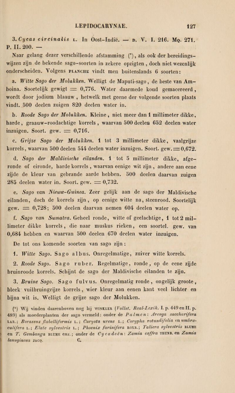 3.Cycas circinalis l. In Oost-Indië. — d. Y. I. 216. Mq. 271. P. II. 200. — Naar gelang dezer verschillende afstamming (*),als ook der bereidings¬ wijzen zijn de bekende sago-soorten in zekere opzigten , doch niet wezenlijk onderscheiden. Volgens planche vindt men buitenslands 6 soorten: a. Witte Sago der Molultken. Welligt de Maputi-sago, de beste van Am- boina. Soortelijk gewigt — 0,776. Water daarmede koud gemacereerd , wordt door jodium blaauw , hetwelk met geene der volgende soorten plaats vindt. 500 deelen zuigen 820 deelen water in. b. Roode Sago der Moluliken. Kleine , niet meer dan 1 millimeter dikke, harde, graauw-roodachtige korrels, waarvan 500 deelen 652 deelen water inzuigen. Soort. gew. — 0,716. c. Grijze Sago der Moluhken. 1 tot 3 millimeter dikke, vaalgrijze korrels, waarvan 500 deelen 544 deelen water inzuigen. Soort. gew.m0,672. d. Sago der Maldivische eilanden. 1 tot 5 millimeter dikke, afge¬ ronde of eironde, harde korrels , waarvan eenige wit zijn , andere aan eene zijde de kleur van gebrande aarde hebben. 500 deelen daarvan zuigen 285 deelen water in. Soort. gew. — 0,732. e. Sago van JSieuw-Guinea. Zeer gelijk aan de sago der Maldivische eilanden, doch de korrels zijn, op eenige witte na, steenrood. Soortelijk gew. — 0,728; 500 deelen daarvan nemen 604 deelen water op. f. Sago van Sumatra. Geheel ronde, witte of geelachtige, 1 tot 2 mil¬ limeter dikke korrels, die naar muskus rieken, een soortel. gew. van 0,684 hebben en waarvan 500 deelen 670 deelen water inzuigen. De tot ons komende soorten van sago zijn; 1. Witte Sago. Sago albus. Onregelmatige, zuiver witte korrels. 2. Roode Sago. Sago ruber. Regelmatige, ronde, op de eene zijde bruinroode korrels. Schijnt de sago der Maldivische eilanden te zijn. 3. Bruine Sago. Sago fulvus. Onregelmatig ronde , ongelijk groote, bleek vuilbruingrijze korrels, wier kleur aan eenen kant veel lichter en bijna wit is. Welligt de grijze sago der Molukken. (*) Wij \inden daarenboven nog bij winkler (Vollst. Real-Lexik. I. p. 449 en II. p. 489) als moederplanten der sago vermeld: onder de Palmen'. Arenga sacchurifera i lab.; Borassus ßabelliformis L.; Caryota urens L.; Corypha rotundifolia en umbra- culifera l.; Elate sylvestris L.; Phoenix farinifera roxb. ; Taliera sylvestris blume en T. Gembanga blume enz.; onder de Cycadecn: Zamia caffra thunb. en Zamia lanuginosa jacq. C.