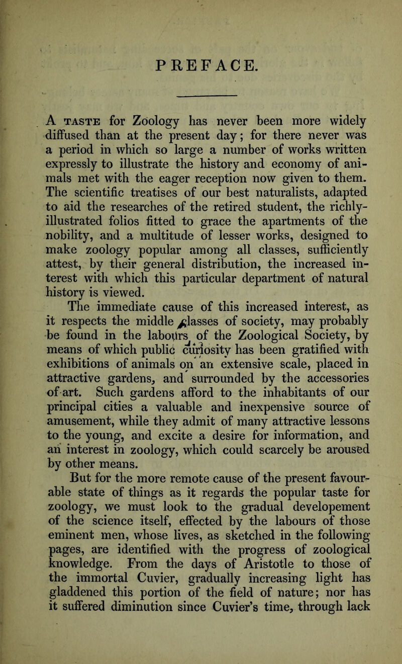 PREFACE. A taste for Zoology has never been more widely diffused than at the present day; for there never was a period in which so large a number of works written expressly to illustrate the history and economy of ani- mals met with the eager reception now given to them. The scientific treatises of our best naturalists, adapted to aid the researches of the retired student, the richly- illustrated folios fitted to grace the apartments of the nobility, and a multitude of lesser works, designed to make zoology popular among all classes, sufficiently attest, by their general distribution, the increased in- terest with which this particular department of natural history is viewed. The immediate cause of this increased interest, as it respects the middle glasses of society, may probably be found in the labours of the Zoological Society, by means of which public curiosity has been gratified with exhibitions of animals on an extensive scale, placed in attractive gardens, and surrounded by the accessories of art. Such gardens afford to the inhabitants of our principal cities a valuable and inexpensive source of amusement, while they admit of many attractive lessons to the young, and excite a desire for information, and ah interest in zoology, which could scarcely be aroused by other means. But for the more remote cause of the present favour- able state of things as it regards the popular taste for zoology, we must look to the gradual developement of the science itself, effected by the labours of those eminent men, whose lives, as sketched in the following pages, are identified with the progress of zoological knowledge. From the days of Aristotle to those of the immortal Cuvier, gradually increasing light has gladdened this portion of the field of nature; nor has it suffered diminution since Cuvier’s time, through lack