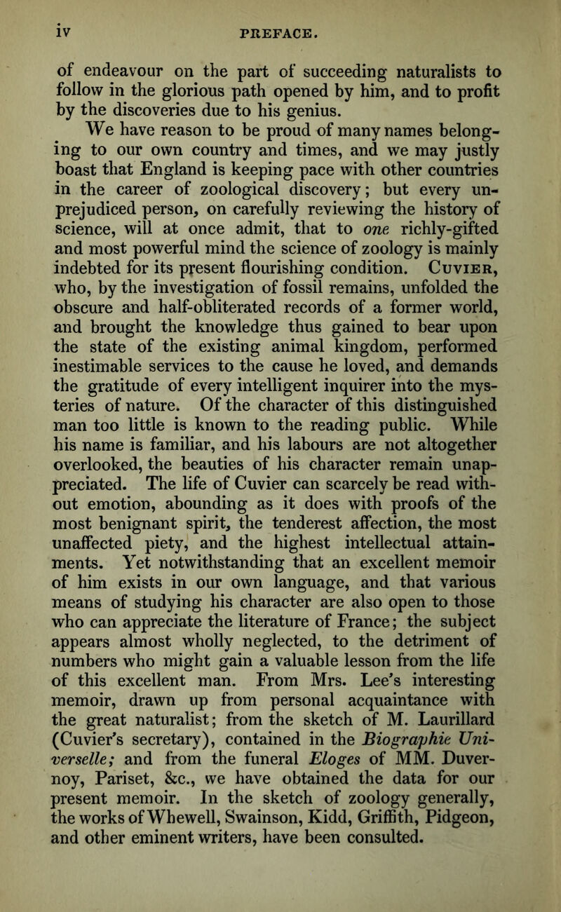 of endeavour on the part of succeeding naturalists to follow in the glorious path opened by him, and to profit by the discoveries due to his genius. We have reason to be proud of many names belong- ing to our own country and times, and we may justly boast that England is keeping pace with other countries in the career of zoological discovery; but every un- prejudiced person, on carefully reviewing the history of science, will at once admit, that to one richly-gifted and most powerful mind the science of zoology is mainly indebted for its present flourishing condition. Cuvier, who, by the investigation of fossil remains, unfolded the obscure and half-obliterated records of a former world, and brought the knowledge thus gained to bear upon the state of the existing animal kingdom, performed inestimable services to the cause he loved, and demands the gratitude of every intelligent inquirer into the mys- teries of nature. Of the character of this distinguished man too little is known to the reading public. While his name is familiar, and his labours are not altogether overlooked, the beauties of his character remain unap- preciated. The life of Cuvier can scarcely be read with- out emotion, abounding as it does with proofs of the most benignant spirit, the tenderest affection, the most unaffected piety, and the highest intellectual attain- ments. Yet notwithstanding that an excellent memoir of him exists in our own language, and that various means of studying his character are also open to those who can appreciate the literature of France; the subject appears almost wholly neglected, to the detriment of numbers who might gain a valuable lesson from the life of this excellent man. From Mrs. Lee’s interesting memoir, drawn up from personal acquaintance with the great naturalist; from the sketch of M. Laurillard (Cuvier’s secretary), contained in the Biographic Uni- verselle; and from the funeral Eloges of MM. Duver- noy, Pariset, &c., we have obtained the data for our present memoir. In the sketch of zoology generally, the works of Whewell, Swainson, Kidd, Griffith, Pidgeon, and other eminent writers, have been consulted.