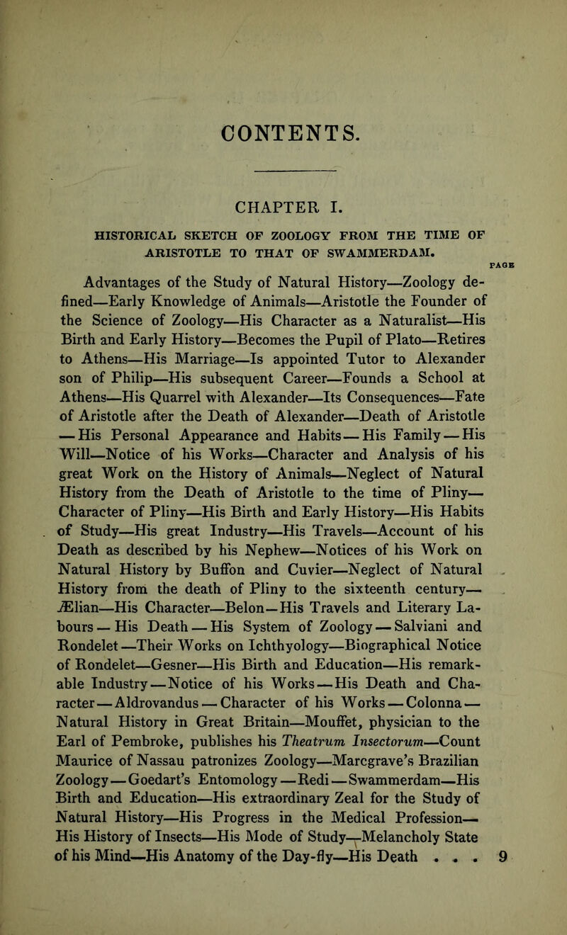 CONTENTS. CHAPTER I. HISTORICAL SKETCH OF ZOOLOGY FROM THE TIME OF ARISTOTLE TO THAT OF SWAMMERDAM. PAG] Advantages of the Study of Natural History—Zoology de- fined—Early Knowledge of Animals—Aristotle the Founder of the Science of Zoology—His Character as a Naturalist—His Birth and Early History—Becomes the Pupil of Plato—Retires to Athens—His Marriage—Is appointed Tutor to Alexander son of Philip—His subsequent Career—Founds a School at Athens—His Quarrel with Alexander—Its Consequences—Fate of Aristotle after the Death of Alexander—Death of Aristotle — His Personal Appearance and Habits—His Family — His Will—Notice of his Works—Character and Analysis of his great Work on the History of Animals—Neglect of Natural History from the Death of Aristotle to the time of Pliny— Character of Pliny—His Birth and Early History—His Habits of Study—His great Industry—His Travels—Account of his Death as described by his Nephew—Notices of his Work on Natural History by Bufion and Cuvier—Neglect of Natural History from the death of Pliny to the sixteenth century— ./Elian—His Character—Belon—His Travels and Literary La- bours—His Death — His System of Zoology — Salviani and Rondelet—Their Works on Ichthyology—Biographical Notice of Rondelet—Gesner—His Birth and Education—His remark- able Industry—Notice of his Works — His Death and Cha- racter— Aldrovandus — Character of his Works — Colonna — Natural History in Great Britain—Mouflfet, physician to the Earl of Pembroke, publishes his Theatrum Insectorum—Count Maurice of Nassau patronizes Zoology—Marcgrave’s Brazilian Zoology—Goedart’s Entomology —Redi—Swammerdam—His Birth and Education—His extraordinary Zeal for the Study of Natural History—His Progress in the Medical Profession— His History of Insects—His Mode of Study—Melancholy State of his Mind—His Anatomy of the Day-fly—His Death . * . 9