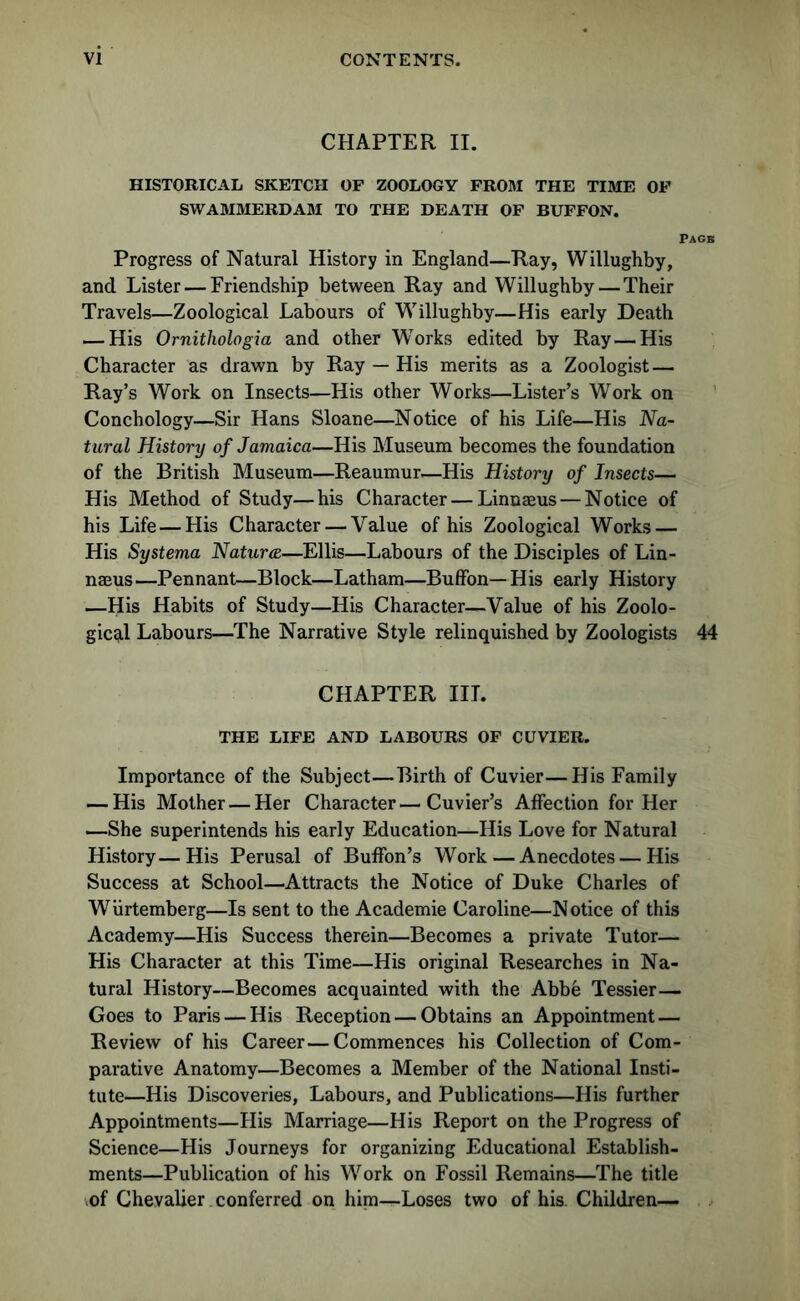 CHAPTER II. HISTORICAL SKETCH OF ZOOLOGY FROM THE TIME OF SWAMMERDAM TO THE DEATH OF BUFFON. Pagk Progress of Natural History in England—Ray, Willughby, and Lister — Friendship between Ray and Willughby — Their Travels—Zoological Labours of Willughby—His early Death — His Ornitliologia and other WTorks edited by Ray — His Character as drawn by Ray — His merits as a Zoologist — Ray’s Work on Insects—His other Works—Lister’s Work on Conchology—Sir Hans Sloane—Notice of his Life—His Na- tural History of Jamaica—His Museum becomes the foundation of the British Museum—Reaumur—His History of Insects— His Method of Study—his Character — Linnaeus — Notice of his Life — His Character — Value of his Zoological Works — His Systema Natures—Ellis—Labours of the Disciples of Lin- naeus—Pennant—Block—Latham—Buffon—His early History —His Habits of Study—His Character—Value of his Zoolo- gical Labours—The Narrative Style relinquished by Zoologists 44 CHAPTER III. THE LIFE AND LABOURS OF CUVIER. Importance of the Subject—Birth of Cuvier—His Family — His Mother — Her Character—Cuvier’s Affection for Her —She superintends his early Education—His Love for Natural History—His Perusal of Buffon’s Work—Anecdotes—His Success at School—Attracts the Notice of Duke Charles of Wiirtemberg—Is sent to the Academie Caroline—Notice of this Academy—His Success therein—Becomes a private Tutor— His Character at this Time—His original Researches in Na- tural History—Becomes acquainted with the Abbe Tessier— Goes to Paris — His Reception — Obtains an Appointment — Review of his Career—Commences his Collection of Com- parative Anatomy—Becomes a Member of the National Insti- tute—His Discoveries, Labours, and Publications—His further Appointments—His Marriage—His Report on the Progress of Science—His Journeys for organizing Educational Establish- ments—Publication of his Work on Fossil Remains—The title of Chevalier. conferred on him—Loses two of his. Children—