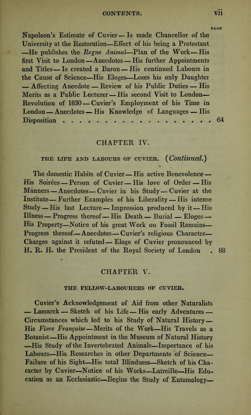 Napoleon’s Estimate of Cuvier—Is made Chancellor of the University at the Restoration—Effect of his being a Protestant —He publishes the Regne Animal—Plan of the Work—His first Visit to London—Anecdotes — His further Appointments and Titles—Is created a Baron — His continued Labours in the Cause of Science—His Eloges—Loses his only Daughter — Affecting Anecdote — Review of his Public Duties— His Merits as a Public Lecturer — His second Visit to London— Revolution of 1830 — Cuvier’s Employment of his Time in London — Anecdotes — His Knowledge of Languages — His Disposition . . 64 CHAPTER IV. the life and labours of cuvier. (Continued.) The domestic Habits of Cuvier—His active Benevolence — His Soirees — Person of Cuvier — His love of Order — His Manners — Anecdotes—Cuvier in his Study—Cuvier at the Institute—Further Examples of his Liberality — His intense Study — His last Lecture — Impression produced by it — His Illness— Progress thereof — His Death — Burial — Eloges — His Property—Notice of his great Work on Fossil Remains— Progress thereof—Anecdotes—Cuvier’s religious Character— Charges against it refuted—Eloge of Cuvier pronounced by H. R. H. the President of the Royal Society of London . 88 CHAPTER V. THE FELLOW-LABOURERS OF CUVIER. Cuvier’s Acknowledgement of Aid from other Naturalists — Lamarck — Sketch of his Life — His early Adventures — Circumstances which led to his Study of Natural History — His Flore Fran^aise—Merits of the Work—His Travels as a Botanist—His Appointment in the Museum of Natural History —His Study of the Invertebrated Animals—Importance of his Labours—His Researches in other Departments of Science— Failure of his Sight—His total Blinduess—Sketch of his Cha- racter by Cuvier—Notice of his Works—Latreille—His Edu- cation as an Ecclesiastic—Begins the Study of Entomology—