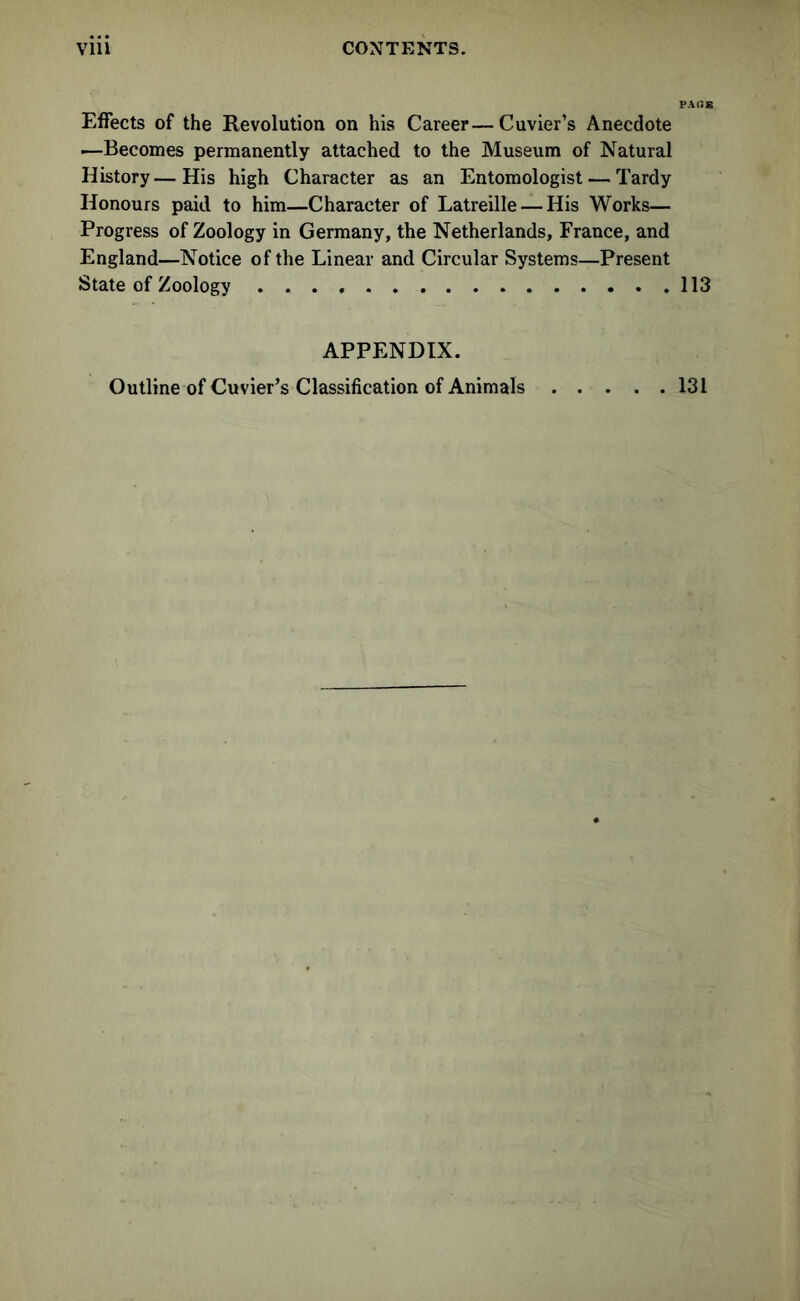 Effects of the Revolution on his Career—Cuvier’s Anecdote ■—Becomes permanently attached to the Museum of Natural History—His high Character as an Entomologist — Tardy Honours paid to him—Character of Latreille — His Works— Progress of Zoology in Germany, the Netherlands, France, and England—Notice of the Linear and Circular Systems—Present State of Zoology 113 APPENDIX. Outline of Cuvier’s Classification of Animals 131