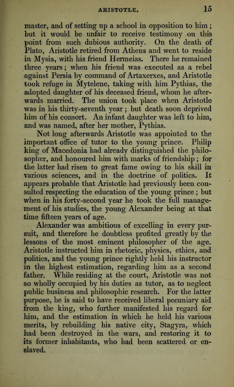 master, and of setting up a school in opposition to him ; but it would be unfair to receive testimony on this point from such dubious authority. On the death of Plato, Aristotle retired from Athens and went to reside in Mysia, with his friend Hermeias. There he remained three years; when his friend was executed as a rebel against Persia by command of Artaxerxes, and Aristotle took refuge in Mytelene, taking with him Pythias, the adopted daughter of his deceased friend, whom he after- wards married. The union took place when Aristotle was in his thirty-seventh year ; but death soon deprived him of his consort. An infant daughter was left to him, and was named, after her mother, Pythias. Not long afterwards Aristotle was appointed to the important office of tutor to the young prince. Philip king of Macedonia had already distinguished the philo- sopher, and honoured him with marks of friendship ; for the latter had risen to great fame owing to his skill in various sciences, and in the doctrine of politics. It appears probable that Aristotle had previously been con- sulted respecting the education of the young prince ; but when in his forty-second year he took the full manage- ment of his studies, the young Alexander being at that time fifteen years of age. Alexander was ambitious of excelling in every pur- suit, and therefore he doubtless profited greatly by the lessons of the most eminent philosopher of the age. Aristotle instructed him in rhetoric, physics, ethics, and politics, and the young prince rightly held his instructor in the highest estimation, regarding him as a second father. While residing at the court, Aristotle was not so wholly occupied by his duties as tutor, as to neglect public business and philosophic research. For the latter purpose, he is said to have received liberal pecuniary aid from the king, who further manifested his regard for him, and the estimation in which he held his various merits, by rebuilding his native city, Stagyra, which had been destroyed in the wars, and restoring it to its former inhabitants, who had been scattered or en- slaved.