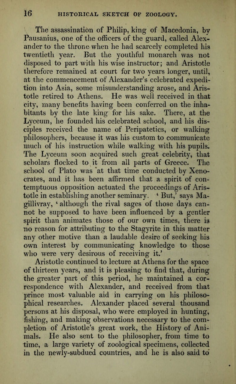The assassination of Philip, king of Macedonia, by Pausanius, one of the officers of the guard, called Alex- ander to the throne when he had scarcely completed his twentieth year. But the youthful monarch was not disposed to part with his wise instructor; and Aristotle therefore remained at court for two years longer, until, at the commencement of Alexander’s celebrated expedi- tion into Asia, some misunderstanding arose, and Aris- totle retired to Athens. He was well received in that city, many benefits having been conferred on the inha- bitants by the late king for his sake. There, at the Lyceum, he founded his celebrated school, and his dis- ciples received the name of Peripatetics, or walking philosophers, because it was his custom to communicate much of his instruction while walking with his pupils. The Lyceum soon acquired such great celebrity, that scholars flocked to it from all parts of Greece. The school of Plato was ‘at that time conducted by Xeno- crates, and it has been affirmed that a spirit of con- temptuous opposition actuated the proceedings of Aris- totle in establishing another seminary. 4 But,’ says Ma- gillivray, 4 although the rival sages of those days can- not be supposed to have been influenced by a gentler spirit than animates those of our own times, there is no reason for attributing to the Stagyrite in this matter any other motive than a laudable desire of seeking his own interest by communicating knowledge to those who were very desirous of receiving it.’ Aristotle continued to lecture at Athens for the space of thirteen years, and it is pleasing to find that, during the greater part of this period, he maintained a cor- respondence with Alexander, and received from that prince most valuable aid in carrying on his philoso- phical researches. Alexander placed several thousand persons at his disposal, who were employed in hunting, fishing, and making observations necessary to the com- pletion of Aristotle’s great work, the History of Ani- mals. He also sent to the philosopher, from time to time, a large variety of zoological specimens, collected in the newly-subdued countries, and he is also said to'