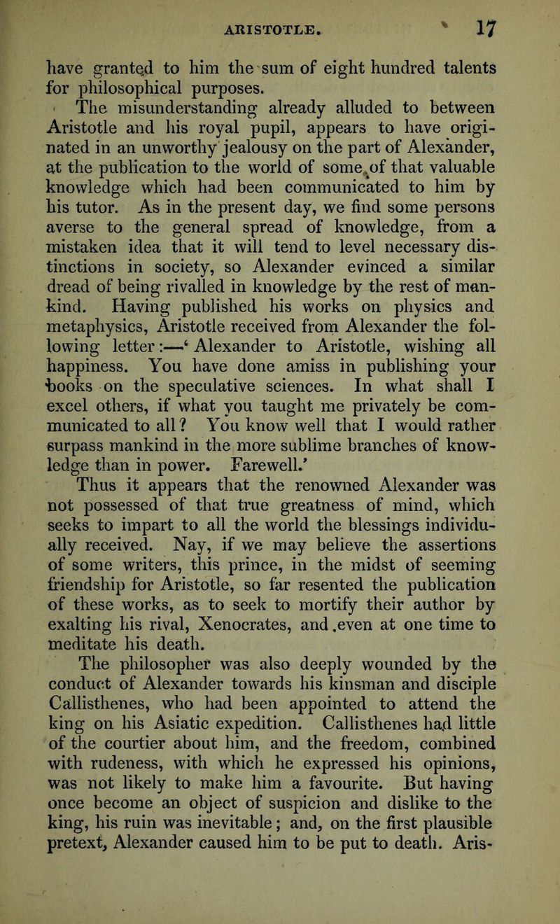 have grante.d to him the sum of eight hundred talents for philosophical purposes. The misunderstanding already alluded to between Aristotle and his royal pupil, appears to have origi- nated in an unworthy jealousy on the part of Alexander, at the publication to the world of some.;of that valuable knowledge which had been communicated to him by his tutor. As in the present day, we find some persons averse to the general spread of knowledge, from a mistaken idea that it will tend to level necessary dis- tinctions in society, so Alexander evinced a similar dread of being rivalled in knowledge by the rest of man- kind. Having published his works on physics and metaphysics, Aristotle received from Alexander the fol- lowing letter:—‘ Alexander to Aristotle, wishing all happiness. You have done amiss in publishing your hooks on the speculative sciences. In what shall I excel others, if what you taught me privately be com- municated to all? You know well that I would rather surpass mankind in the more sublime branches of know- ledge than in power. Farewell/ Thus it appears that the renowned Alexander was not possessed of that true greatness of mind, which seeks to impart to all the world the blessings individu- ally received. Nay, if we may believe the assertions of some writers, this prince, in the midst of seeming friendship for Aristotle, so far resented the publication of these works, as to seek to mortify their author by exalting his rival, Xenocrates, and .even at one time to meditate his death. The philosopher was also deeply wounded by the conduct of Alexander towards his kinsman and disciple Callisthenes, who had been appointed to attend the king on his Asiatic expedition. Callisthenes had little of the courtier about him, and the freedom, combined with rudeness, with which he expressed his opinions, was not likely to make him a favourite. But having once become an object of suspicion and dislike to the king, his ruin was inevitable; and, on the first plausible pretext, Alexander caused him to be put to death. Aris-
