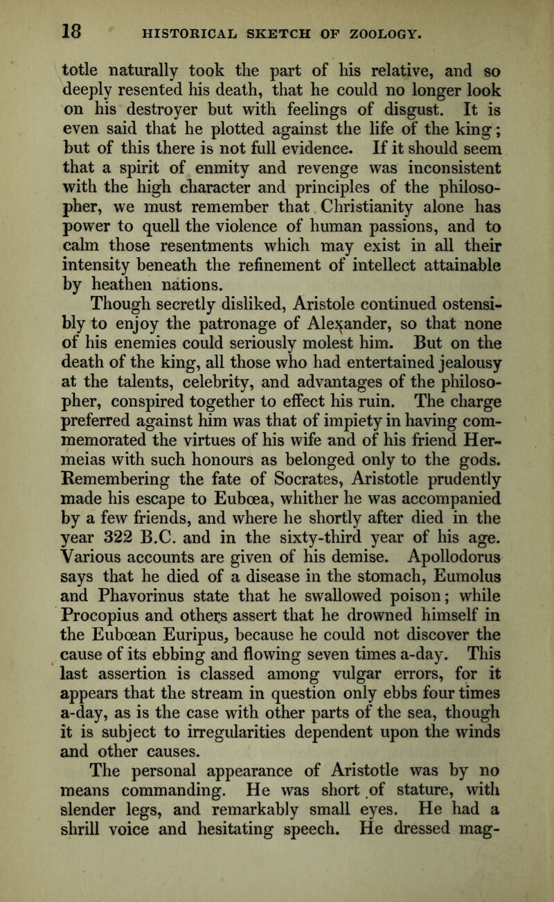 totle naturally took the part of his relative, and so deeply resented his death, that he could no longer look on his destroyer but with feelings of disgust. It is even said that he plotted against the life of the king; but of this there is not full evidence. If it should seem that a spirit of enmity and revenge was inconsistent with the high character and principles of the philoso- pher, we must remember that Christianity alone has power to quell the violence of human passions, and to calm those resentments which may exist in all their intensity beneath the refinement of intellect attainable by heathen nations. Though secretly disliked, Aristole continued ostensi- bly to enjoy the patronage of Alexander, so that none of his enemies could seriously molest him. But on the death of the king, all those who had entertained jealousy at the talents, celebrity, and advantages of the philoso- pher, conspired together to effect his ruin. The charge preferred against him was that of impiety in having com- memorated the virtues of his wife and of his friend Her- meias with such honours as belonged only to the gods. Remembering the fate of Socrates, Aristotle prudently made his escape to Euboea, whither he was accompanied by a few friends, and where he shortly after died in the year 322 B.C. and in the sixty-third year of his age. Various accounts are given of his demise. Apollodorus says that he died of a disease in the stomach, Eumolus and Phavorinus state that he swallowed poison; while Procopius and others assert that he drowned himself in the Euboean Euripus, because he could not discover the cause of its ebbing and flowing seven times a-day. This last assertion is classed among vulgar errors, for it appears that the stream in question only ebbs four times a-day, as is the case with other parts of the sea, though it is subject to irregularities dependent upon the winds and other causes. The personal appearance of Aristotle was by no means commanding. He was short of stature, with slender legs, and remarkably small eyes. He had a shrill voice and hesitating speech. He dressed mag-