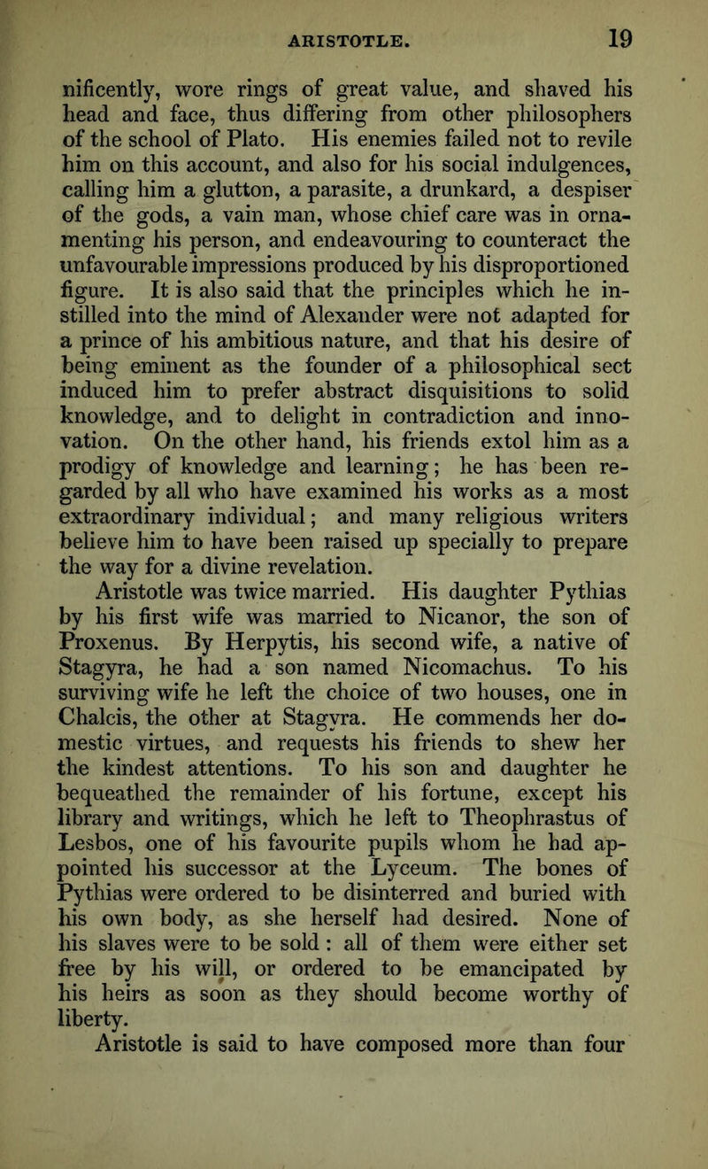 nificently, wore rings of great value, and shaved his head and face, thus differing from other philosophers of the school of Plato. His enemies failed not to revile him on this account, and also for his social indulgences, calling him a glutton, a parasite, a drunkard, a despiser of the gods, a vain man, whose chief care was in orna- menting his person, and endeavouring to counteract the unfavourable impressions produced by his disproportioned figure. It is also said that the principles which he in- stilled into the mind of Alexander were not adapted for a prince of his ambitious nature, and that his desire of being eminent as the founder of a philosophical sect induced him to prefer abstract disquisitions to solid knowledge, and to delight in contradiction and inno- vation. On the other hand, his friends extol him as a prodigy of knowledge and learning; he has been re- garded by all who have examined his works as a most extraordinary individual; and many religious writers believe him to have been raised up specially to prepare the way for a divine revelation. Aristotle was twice married. His daughter Pythias by his first wife was married to Nicanor, the son of Proxenus. By Herpytis, his second wife, a native of Stagyra, he had a son named Nicomachus. To his surviving wife he left the choice of two houses, one in Chalcis, the other at Stagyra. He commends her do- mestic virtues, and requests his friends to shew her the kindest attentions. To his son and daughter he bequeathed the remainder of his fortune, except his library and writings, which he left to Theophrastus of Lesbos, one of his favourite pupils whom he had ap- pointed his successor at the Lyceum. The bones of Pythias were ordered to be disinterred and buried with his own body, as she herself had desired. None of his slaves were to be sold: all of them were either set free by his will, or ordered to be emancipated by his heirs as soon as they should become worthy of liberty. Aristotle is said to have composed more than four