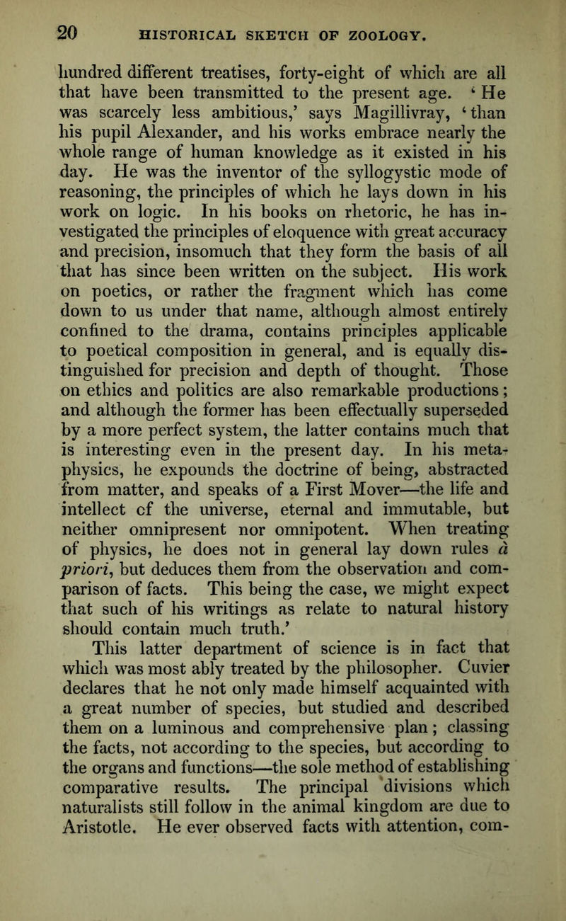 hundred different treatises, forty-eight of which are all that have been transmitted to the present age. 4 He was scarcely less ambitious,’ says Magillivray, ‘than his pupil Alexander, and his works embrace nearly the whole range of human knowledge as it existed in his day. He was the inventor of the syllogystic mode of reasoning, the principles of which he lays down in his work on logic. In his books on rhetoric, he has in- vestigated the principles of eloquence with great accuracy and precision, insomuch that they form the basis of all that has since been written on the subject. His work on poetics, or rather the fragment which has come down to us under that name, although almost entirely confined to the drama, contains principles applicable to poetical composition in general, and is equally dis- tinguished for precision and depth of thought. Those on ethics and politics are also remarkable productions; and although the former has been effectually superseded by a more perfect system, the latter contains much that is interesting even in the present day. In his meta- physics, he expounds the doctrine of being, abstracted from matter, and speaks of a First Mover—the life and intellect cf the universe, eternal and immutable, but neither omnipresent nor omnipotent. When treating of physics, he does not in general lay down rules d priori, but deduces them from the observation and com- parison of facts. This being the case, we might expect that such of his writings as relate to natural history should contain much truth.’ This latter department of science is in fact that which was most ably treated by the philosopher. Cuvier declares that he not only made himself acquainted with a great number of species, but studied and described them on a luminous and comprehensive plan; classing the facts, not according to the species, but according to the organs and functions—the sole method of establishing comparative results. The principal divisions which naturalists still follow in the animal kingdom are due to Aristotle. He ever observed facts with attention, com-