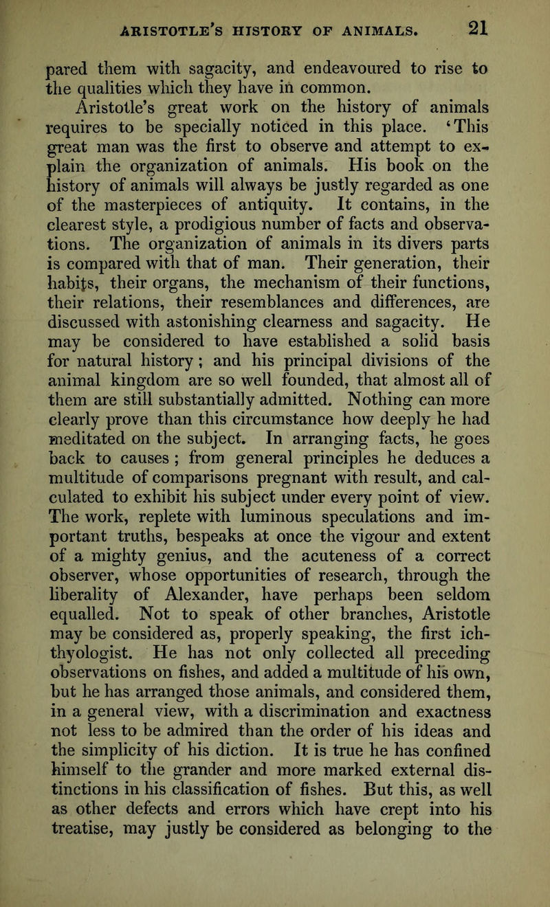 pared them with sagacity, and endeavoured to rise to the qualities which they have in common. Aristotle’s great work on the history of animals requires to be specially noticed in this place. ‘This great man was the first to observe and attempt to ex- plain the organization of animals. His book on the history of animals will always be justly regarded as one of the masterpieces of antiquity. It contains, in the clearest style, a prodigious number of facts and observa- tions. The organization of animals in its divers parts is compared with that of man. Their generation, their habits, their organs, the mechanism of their functions, their relations, their resemblances and differences, are discussed with astonishing clearness and sagacity. He may be considered to have established a solid basis for natural history; and his principal divisions of the animal kingdom are so well founded, that almost all of them are still substantially admitted. Nothing can more clearly prove than this circumstance how deeply he had meditated on the subject. In arranging facts, he goes back to causes ; from general principles he deduces a multitude of comparisons pregnant with result, and cal- culated to exhibit his subject under every point of view. The work, replete with luminous speculations and im- portant truths, bespeaks at once the vigour and extent of a mighty genius, and the acuteness of a correct observer, whose opportunities of research, through the liberality of Alexander, have perhaps been seldom equalled. Not to speak of other branches, Aristotle may be considered as, properly speaking, the first ich- thyologist. He has not only collected all preceding observations on fishes, and added a multitude of his own, but he has arranged those animals, and considered them, in a general view, with a discrimination and exactness not less to be admired than the order of his ideas and the simplicity of his diction. It is true he has confined himself to the grander and more marked external dis- tinctions in his classification of fishes. But this, as well as other defects and errors which have crept into his treatise, may justly be considered as belonging to the