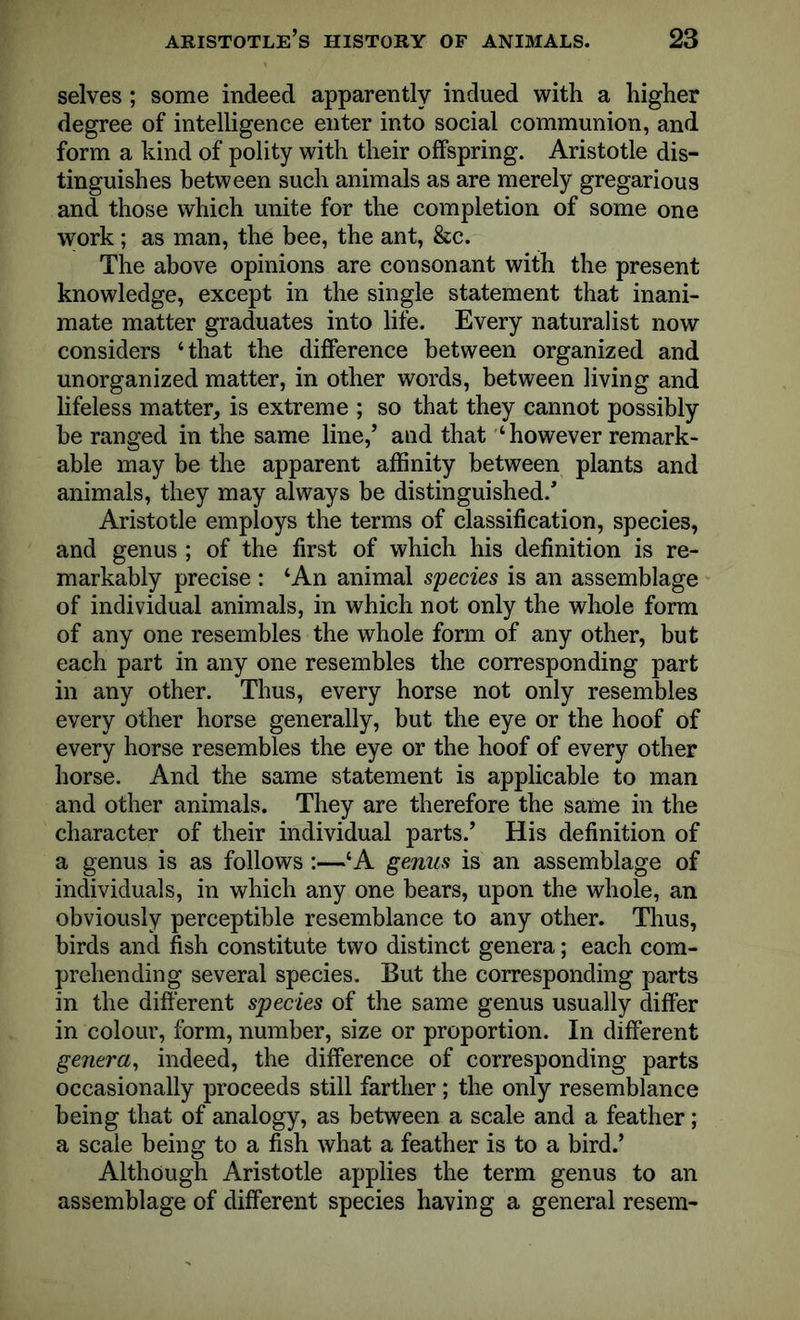 selves; some indeed apparently indued with a higher degree of intelligence enter into social communion, and form a kind of polity with their offspring. Aristotle dis- tinguishes between such animals as are merely gregarious and those which unite for the completion of some one work; as man, the bee, the ant, &c. The above opinions are consonant with the present knowledge, except in the single statement that inani- mate matter graduates into life. Every naturalist now considers ‘that the difference between organized and unorganized matter, in other words, between living and lifeless matter, is extreme ; so that they cannot possibly he ranged in the same line,’ and that ‘however remark- able may be the apparent affinity between plants and animals, they may always be distinguished/ Aristotle employs the terms of classification, species, and genus ; of the first of which his definition is re- markably precise : ‘An animal species is an assemblage of individual animals, in which not only the whole form of any one resembles the whole form of any other, but each part in any one resembles the corresponding part in any other. Thus, every horse not only resembles every other horse generally, but the eye or the hoof of every horse resembles the eye or the hoof of every other horse. And the same statement is applicable to man and other animals. They are therefore the same in the character of their individual parts.’ His definition of a genus is as follows:—‘A genus is an assemblage of individuals, in which any one bears, upon the whole, an obviously perceptible resemblance to any other. Thus, birds and fish constitute two distinct genera; each com- prehending several species. But the corresponding parts in the different species of the same genus usually differ in colour, form, number, size or proportion. In different genera, indeed, the difference of corresponding parts occasionally proceeds still farther; the only resemblance being that of analogy, as between a scale and a feather; a scale being to a fish what a feather is to a bird.’ Although Aristotle applies the term genus to an assemblage of different species having a general resem-