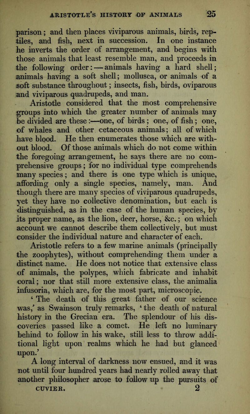 parison; and then places viviparous animals, birds, rep- tiles, and fish, next in succession. In one instance he inverts the order of arrangement, and begins with those animals that least resemble man, and proceeds in the following order: — animals having a hard shell; animals having a soft shell; mollusca, or animals of a soft substance throughout; insects, fish, birds, oviparous and viviparous quadrupeds, and man. Aristotle considered that the most comprehensive groups into which the greater number of animals may be divided are these:—one, of birds ; one, of fish; one, of whales and other cetaceous animals; all of which have blood. He then enumerates those which are with- out blood. Of those animals which do not come within the foregoing arrangement, he says there are no com- prehensive groups; for no individual type comprehends many species; and there is one type which is unique, affording only a single species, namely, man. And though there are many species of viviparous quadrupeds, yet they have no collective denomination, but each is distinguished, as in the case of the human species, by its proper name, as the lion, deer, horse, &c.; on which account we cannot describe them collectively, but must consider the individual nature and character of each. Aristotle refers to a few marine animals (principally the zoophytes), without comprehending them under a distinct name. He does not notice that extensive class of animals, the polypes, which fabricate and inhabit coral; nor that still more extensive class, the animalia infusoria, which are, for the most part, microscopic. 4 The death of this great father of our science wTas,’ as Swainson truly remarks, 4 the death of natural history in the Grecian era. The splendour of his dis- coveries passed like a comet. He left no luminary behind to follow in his wake, still less to throw addi- tional light upon realms which he had but glanced upon.’ A long interval of darkness now ensued, and it was not until four hundred years had nearly rolled away that another philosopher arose to follow up the pursuits of CUVIER. 2