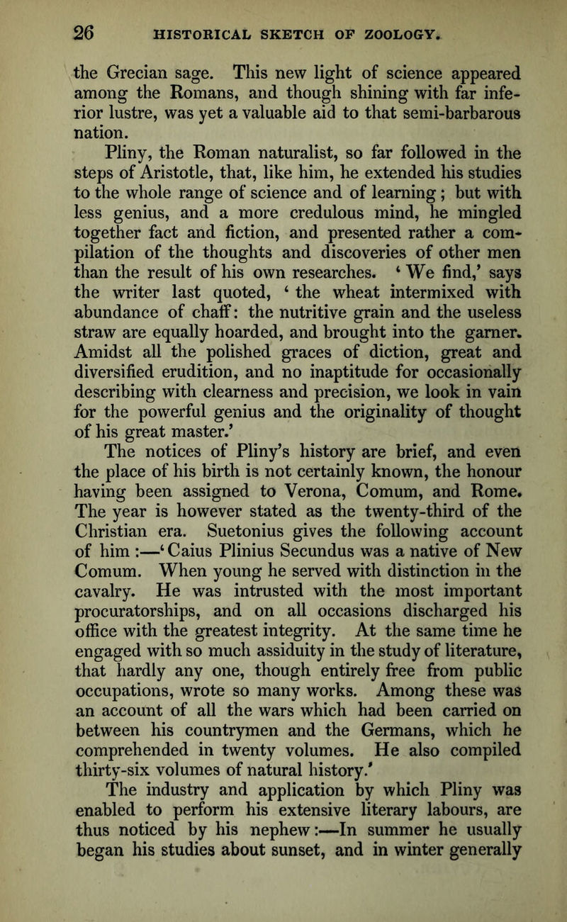 the Grecian sage. This new light of science appeared among the Romans, and though shining with far infe- rior lustre, was yet a valuable aid to that semi-barbarous nation. Pliny, the Roman naturalist, so far followed in the steps of Aristotle, that, like him, he extended his studies to the whole range of science and of learning; but with less genius, and a more credulous mind, he mingled together fact and fiction, and presented rather a com- pilation of the thoughts and discoveries of other men than the result of his own researches. ‘We find,’ says the writer last quoted, ‘ the wheat intermixed with abundance of chaff: the nutritive grain and the useless straw are equally hoarded, and brought into the gamer. Amidst all the polished graces of diction, great and diversified erudition, and no inaptitude for occasionally describing with clearness and precision, we look in vain for the powerful genius and the originality of thought of his great master.’ The notices of Pliny’s history are brief, and even the place of his birth is not certainly known, the honour having been assigned to Verona, Comum, and Rome. The year is however stated as the twenty-third of the Christian era. Suetonius gives the following account of him :—‘Caius Plinius Secundus was a native of New Comum. When young he served with distinction in the cavalry. He was intrusted with the most important procuratorships, and on all occasions discharged his office with the greatest integrity. At the same time he engaged with so much assiduity in the study of literature, that hardly any one, though entirely free from public occupations, wrote so many works. Among these was an account of all the wars which had been carried on between his countrymen and the Germans, which he comprehended in twenty volumes. He also compiled thirty-six volumes of natural history/ The industry and application by which Pliny was enabled to perform his extensive literary labours, are thus noticed by his nephew:—In summer he usually began his studies about sunset, and in winter generally