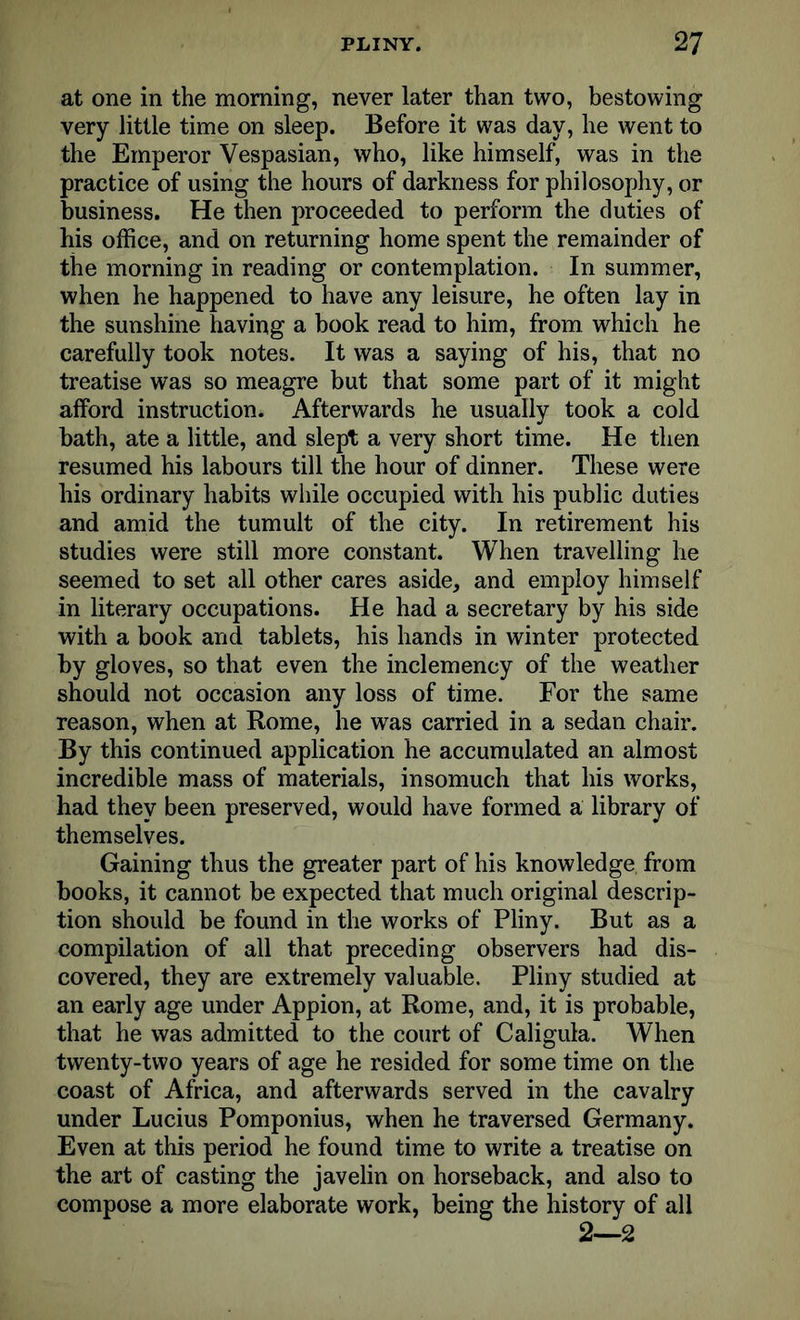 at one in the morning, never later than two, bestowing very little time on sleep. Before it was day, he went to the Emperor Vespasian, who, like himself, was in the practice of using the hours of darkness for philosophy, or business. He then proceeded to perform the duties of his office, and on returning home spent the remainder of the morning in reading or contemplation. In summer, when he happened to have any leisure, he often lay in the sunshine having a book read to him, from which he carefully took notes. It was a saying of his, that no treatise was so meagre but that some part of it might afford instruction. Afterwards he usually took a cold bath, ate a little, and slept a very short time. He then resumed his labours till the hour of dinner. These were his ordinary habits while occupied with his public duties and amid the tumult of the city. In retirement his studies were still more constant. When travelling he seemed to set all other cares aside, and employ himself in literary occupations. He had a secretary by his side with a book and tablets, his hands in winter protected by gloves, so that even the inclemency of the weather should not occasion any loss of time. For the same reason, when at Rome, he was carried in a sedan chair. By this continued application he accumulated an almost incredible mass of materials, insomuch that his works, had they been preserved, would have formed a library of themselves. Gaining thus the greater part of his knowledge from books, it cannot be expected that much original descrip- tion should be found in the works of Pliny. But as a compilation of all that preceding observers had dis- covered, they are extremely valuable. Pliny studied at an early age under Appion, at Rome, and, it is probable, that he was admitted to the court of Caligula. When twenty-two years of age he resided for some time on the coast of Africa, and afterwards served in the cavalry under Lucius Pomponius, when he traversed Germany. Even at this period he found time to write a treatise on the art of casting the javelin on horseback, and also to compose a more elaborate work, being the history of all 2——2