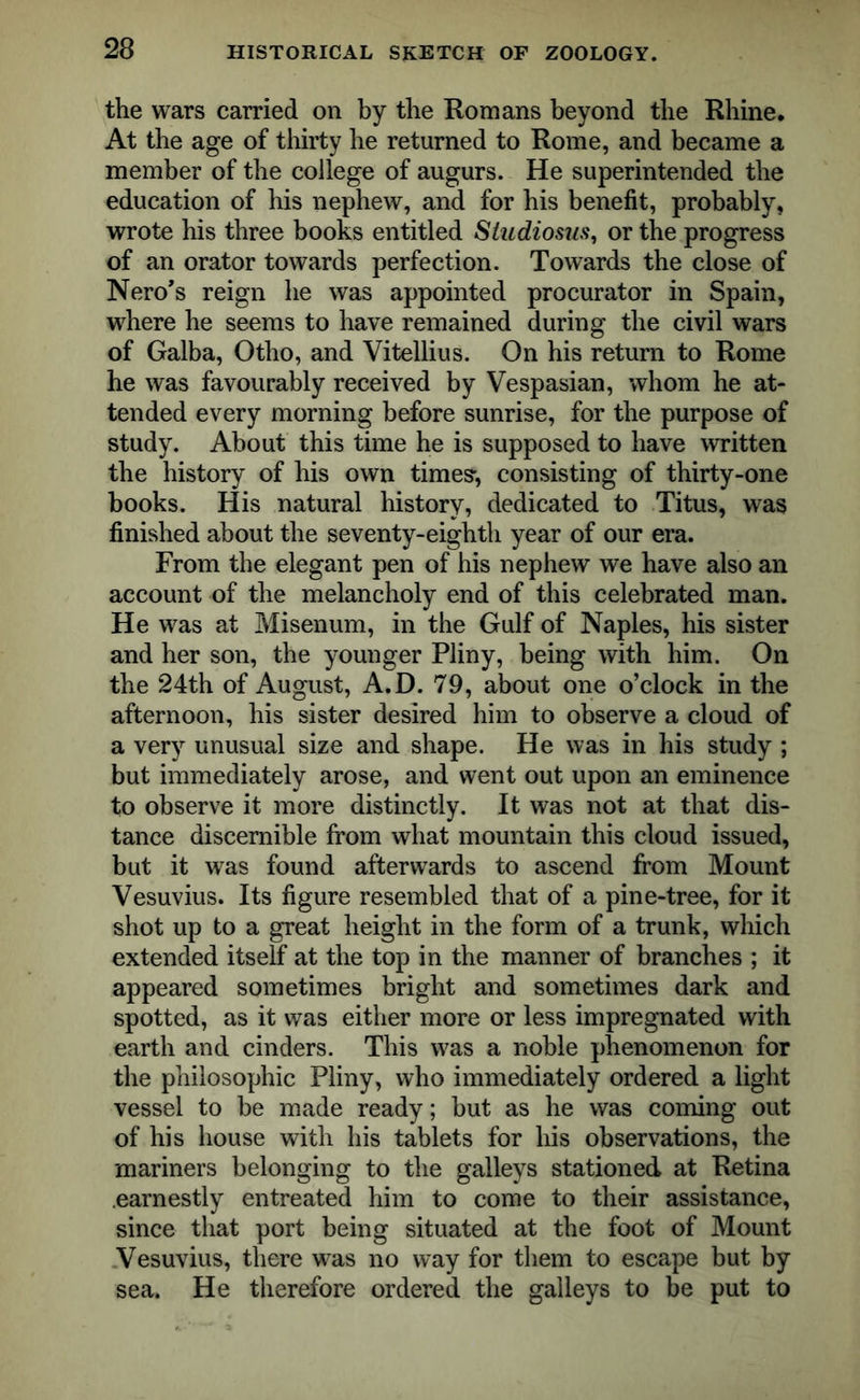 the wars carried on by the Romans beyond the Rhine. At the age of thirty he returned to Rome, and became a member of the college of augurs. He superintended the education of his nephew, and for his benefit, probably, wrote his three books entitled Sludiosus, or the progress of an orator towards perfection. Towards the close of Nero’s reign he was appointed procurator in Spain, where he seems to have remained during the civil wars of Galba, Otho, and Vitellius. On his return to Rome he was favourably received by Vespasian, whom he at- tended every morning before sunrise, for the purpose of study. About this time he is supposed to have written the history of his own times, consisting of thirty-one books. His natural history, dedicated to Titus, was finished about the seventy-eighth year of our era. From the elegant pen of his nephew we have also an account of the melancholy end of this celebrated man. He was at Misenum, in the Gulf of Naples, his sister and her son, the younger Pliny, being with him. On the 24th of August, A.D. 79, about one o’clock in the afternoon, his sister desired him to observe a cloud of a very unusual size and shape. He was in his study ; but immediately arose, and went out upon an eminence to observe it more distinctly. It was not at that dis- tance discernible from what mountain this cloud issued, but it was found afterwards to ascend from Mount Vesuvius. Its figure resembled that of a pine-tree, for it shot up to a great height in the form of a trunk, which extended itself at the top in the manner of branches ; it appeared sometimes bright and sometimes dark and spotted, as it was either more or less impregnated with earth and cinders. This was a noble phenomenon for the philosophic Pliny, who immediately ordered a light vessel to be made ready; but as he was coming out of his house with his tablets for his observations, the mariners belonging to the galleys stationed at Retina earnestly entreated him to come to their assistance, since that port being situated at the foot of Mount Vesuvius, there was no way for them to escape but by sea. He therefore ordered the galleys to be put to