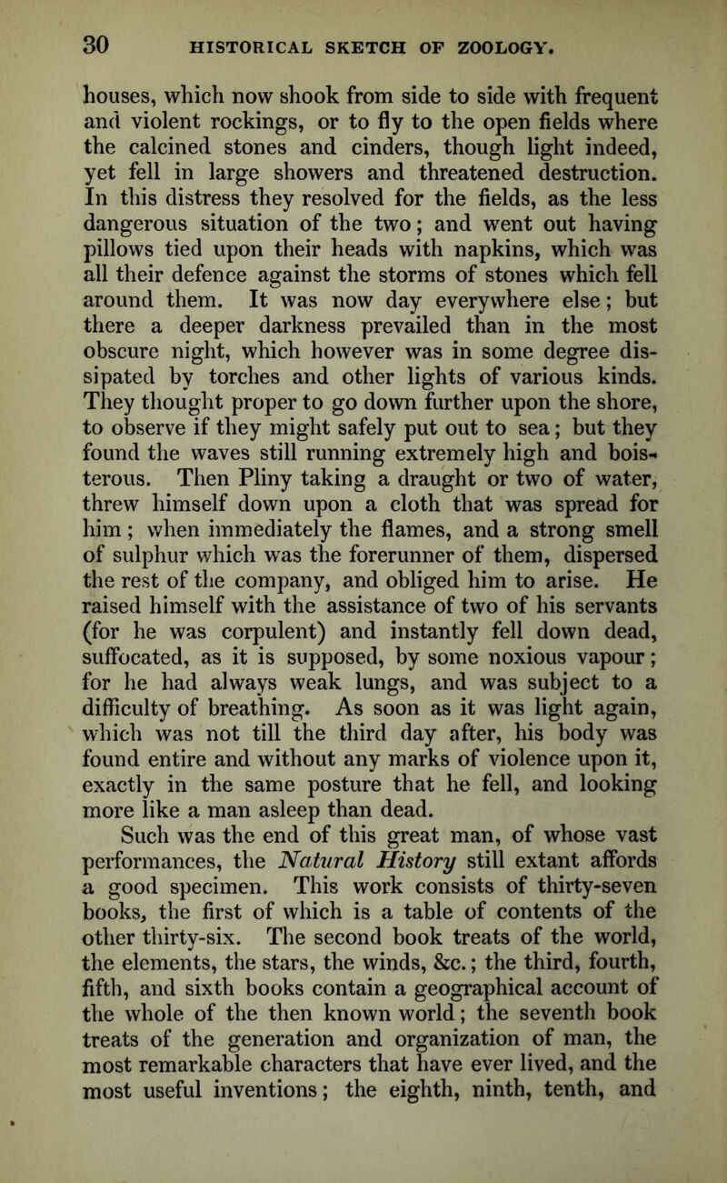 houses, which now shook from side to side with frequent and violent rockings, or to fly to the open fields where the calcined stones and cinders, though light indeed, yet fell in large showers and threatened destruction. In this distress they resolved for the fields, as the less dangerous situation of the two; and went out having pillows tied upon their heads with napkins, which was all their defence against the storms of stones which fell around them. It was now day everywhere else; but there a deeper darkness prevailed than in the most obscure night, which however was in some degree dis- sipated by torches and other lights of various kinds. They thought proper to go down further upon the shore, to observe if they might safely put out to sea; but they found the waves still running extremely high and bois- terous. Then Pliny taking a draught or two of water, threw himself down upon a cloth that was spread for him; when immediately the flames, and a strong smell of sulphur which was the forerunner of them, dispersed the rest of the company, and obliged him to arise. He raised himself with the assistance of two of his servants (for he was corpulent) and instantly fell down dead, suffocated, as it is supposed, by some noxious vapour; for he had always weak lungs, and was subject to a difficulty of breathing. As soon as it was light again, which was not till the third day after, his body was found entire and without any marks of violence upon it, exactly in the same posture that he fell, and looking more like a man asleep than dead. Such was the end of this great man, of whose vast performances, the Natural History still extant affords a good specimen. This work consists of thirty-seven books, the first of which is a table of contents of the other thirty-six. The second book treats of the world, the elements, the stars, the winds, &c.; the third, fourth, fifth, and sixth books contain a geographical account of the whole of the then known world; the seventh book treats of the generation and organization of man, the most remarkable characters that have ever lived, and the most useful inventions; the eighth, ninth, tenth, and