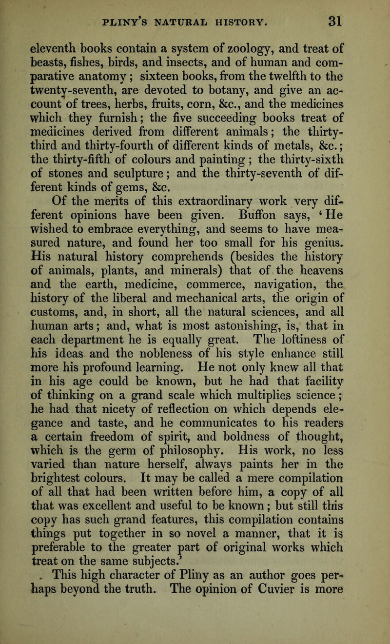 eleventh books contain a system of zoology, and treat of beasts, fishes, birds, and insects, and of human and com- parative anatomy; sixteen books, from the twelfth to the twenty-seventh, are devoted to botany, and give an ac- count of trees, herbs, fruits, corn, &c., and the medicines which they furnish; the five succeeding books treat of medicines derived from different animals; the thirty- third and thirty-fourth of different kinds of metals, &c.; the thirty-fifth of colours and painting ; the thirty-sixth of stones and sculpture; and the thirty-seventh of dif- ferent kinds of gems, &c. Of the merits of this extraordinary work very dif- ferent opinions have been given. Buffon says, ‘ He wished to embrace everything, and seems to have mea- sured nature, and found her too small for his genius. His natural history comprehends (besides the history of animals, plants, and minerals) that of the heavens and the earth, medicine, commerce, navigation, the history of the liberal and mechanical arts, the origin of customs, and, in short, all the natural sciences, and all human arts; and, what is most astonishing, is, that in each department he is equally great. The loftiness of his ideas and the nobleness of his style enhance still more his profound learning. He not only knew all that in his age could be known, but he had that facility of thinking on a grand scale which multiplies science; he had that nicety of reflection on which depends ele- gance and taste, and he communicates to his readers a certain freedom of spirit, and boldness of thought, which is the germ of philosophy. His work, no less varied than nature herself, always paints her in the brightest colours. It may be called a mere compilation of all that had been written before him, a copy of all that was excellent and useful to be known; but still this copy has such grand features, this compilation contains things put together in so novel a manner, that it is preferable to the greater part of original works which treat on the same subjects/ . This high character of Pliny as an author goes per- haps beyond the truth. The opinion of Cuvier is more