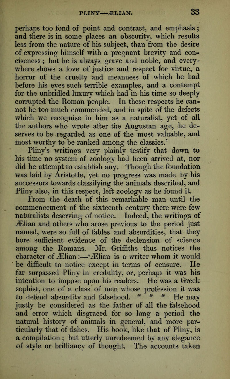perhaps too fond of point and contrast, and emphasis ; and there is in some places an obscurity, which results less from the nature of his subject, than from the desire of expressing himself with a pregnant brevity and con- ciseness ; but he is always grave and noble, and every- where shows a love of justice and respect for virtue, a horror of the cruelty and meanness of which he had before his eyes such terrible examples, and a contempt for the unbridled luxury which had in his time so deeply corrupted the Roman people. In these respects he can- not be too much commended, and in spite of the defects which we recognise in him as a naturalist, yet of all the authors who wrote after the Augustan age, he de- serves to be regarded as one of the most valuable, and most worthy to be ranked among the classics.’ Pliny’s writings very plainly testify that down to his time no system of zoology had been arrived at, nor did he attempt to establish any. Though the foundation was laid by Aristotle, yet no progress was made by his successors towards classifying the animals described, and Pliny also, in this respect, left zoology as he found it. From the death of this remarkable man until the commencement of the sixteenth century there were few naturalists deserving of notice. Indeed, the writings of iElian and others who arose previous to the period just named, were so full of fables and absurdities, that they bore sufficient evidence of the declension of science among the Romans. Mr. Griffiths thus notices the character of iElian:—‘iElian is a writer whom it would be difficult to notice except in terms of censure. He far surpassed Pliny in credulity, or, perhaps it was his intention to impose upon his readers. He was a Greek sophist, one of a class of men whose profession it was to defend absurdity and falsehood. * m * He may justly be considered as the father of all the falsehood and error which disgraced for so long a period the natural history of animals in general, and more par- ticularly that of fishes. His book, like that of Pliny, is a compilation ; but utterly unredeemed by any elegance of style or brilliancy of thought. The accounts taken