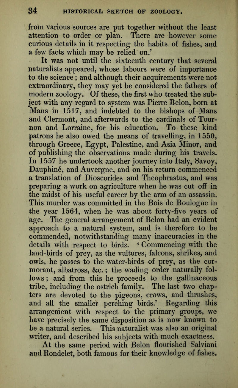from various sources are put together without the least attention to order or plan. There are however some curious details in it respecting the habits of fishes, and a few facts which may be relied on.’ It was not until the sixteenth century that several naturalists appeared, whose labours were of importance to the science ; and although their acquirements were not extraordinary, they may yet be considered the fathers of modern zoology. Of these, the first who treated the sub- ject with any regard to system was Pierre Belon, born at Mans in 1517, and indebted to the bishops of Mans and Clermont, and afterwards to the cardinals of Tour- non and Lorraine, for his education. To these kind patrons he also owed the means of travelling, in 1550, through Greece, Egypt, Palestine, and Asia Minor, and of publishing the observations made during his travels. In 1557 he undertook another journey into Italy, Savoy, Dauphine, and Auvergne, and on his return commenced a translation of Dioscorides and Theophrastus, and was preparing a work on agriculture when he was cut off in the midst of his useful career by the arm of an assassin. This murder was committed in the Bois de Boulogne in the year 1564, when he was about forty-five years of age. The general arrangement of Belon had an evident approach to a natural system, and is therefore to be commended, notwithstanding many inaccuracies in the details with respect to birds. ‘ Commencing with the land-birds of prey, as the vultures, falcons, shrikes, and owls, he passes to the water-birds of prey, as the cor- morant, albatross, &c.; the wading order naturally fol- lows ; and from this he proceeds to the gallinaceous tribe, including the ostrich family. The last two chap- ters are devoted to the pigeons, crows, and thrushes, and all the smaller perching birds.’ Regarding this arrangement with respect to the primary groups, we have precisely the same disposition as is now known to be a natural series. This naturalist was also an original writer, and described his subjects with much exactness. At the same period with Belon flourished Salviani and Rondelet, both famous for their knowledge of fishes.