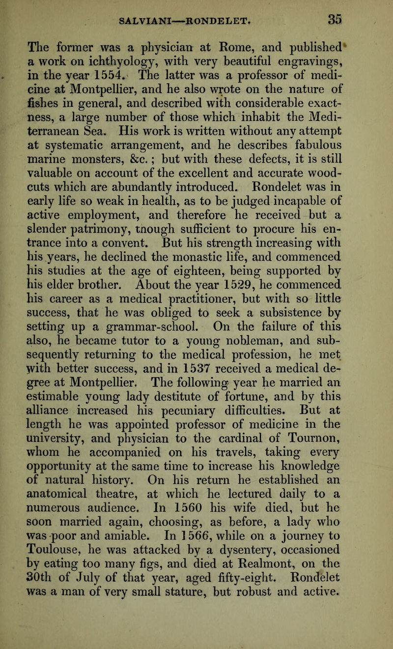 The former was a physician at Rome, and published a work on ichthyology, with very beautiful engravings, in the year 1554. The latter was a professor of medi- cine at Montpellier, and he also wrote on the nature of fishes in general, and described with considerable exact- ness, a large number of those which inhabit the Medi- terranean Sea. His work is written without any attempt at systematic arrangement, and he describes fabulous marine monsters, &c.; but with these defects, it is still valuable on account of the excellent and accurate wood- cuts which are abundantly introduced. Rondelet was in early life so weak in health, as to be judged incapable of active employment, and therefore he received but a slender patrimony, tnough sufficient to procure his en- trance into a convent. But his strength increasing with his years, he declined the monastic life, and commenced his studies at the age of eighteen, being supported by his elder brother. About the year 1529, he commenced his career as a medical practitioner, but with so little success, that he was obliged to seek a subsistence by setting up a grammar-school. On the failure of this also, he became tutor to a young nobleman, and sub- sequently returning to the medical profession, he met With better success, and in 1537 received a medical de- gree at Montpellier. The following year he married an estimable young lady destitute of fortune, and by this alliance increased his pecuniary difficulties. But at length he was appointed professor of medicine in the university, and physician to the cardinal of Tournon, whom he accompanied on his travels, taking every opportunity at the same time to increase his knowledge of natural history. On his return he established an anatomical theatre, at which he lectured daily to a numerous audience. In 1560 his wife died, but he soon married again, choosing, as before, a lady who was poor and amiable. In 1566, while on a journey to Toulouse, he was attacked by a dysentery, occasioned by eating too many figs, and died at Realmont, on the 30th of July of that year, aged fifty-eight. Rondelet was a man of very small stature, but robust and active.