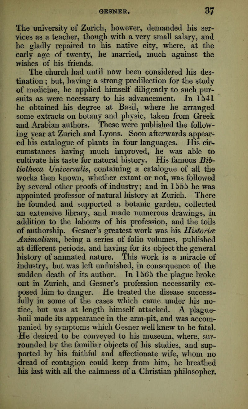 The university of Zurich, however, demanded his ser- vices as a teacher, though with a very small salary, and he gladly repaired to his native city, where, at the early age of twenty, he married, much against the wishes of his friends. The church had until now been considered his des- tination ; but, having a strong predilection for the study of medicine, he applied himself diligently to such pur- suits as were necessary to his advancement. In 1541 he obtained his degree at Basil, where he arranged some extracts on botany and physic, taken from Greek and Arabian authors. These were published the follow- ing year at Zurich and Lyons. Soon afterwards appear- ed his catalogue of plants in four languages. His cir- cumstances having much improved, he was able to cultivate his taste for natural history. His famous Bib- liotheca Universalis, containing a catalogue of all the works then known, whether extant or not, was followed by several other proofs of industry; and in 1555 he was appointed professor of natural history at Zurich. There he founded and supported a botanic garden, collected an extensive library, and made numerous drawings, in addition to the labours of his profession, and the toils of authorship. Gesner’s greatest work was his Historian Animalium, being a series of folio volumes, published at different periods, and having for its object the general history of animated nature. This work is a miracle of industry, but was left unfinished, in consequence of the sudden death of its author. In 1565 the plague broke out in Zurich, and Gesner’s profession necessarily ex- posed him to danger. He treated the disease success- fully in some of the cases which came under his no- tice, but was at length himself attacked. A plague- boil made its appearance in the arm-pit, and was accom- panied by symptoms which Gesner well knew to be fatal. He desired to be conveyed to his museum, where, sur- rounded by the familiar objects of his studies, and sup- ported by his faithful and affectionate wife, whom no ftread of contagion could keep from him, he breathed his last with all the calmness of a Christian philosopher.