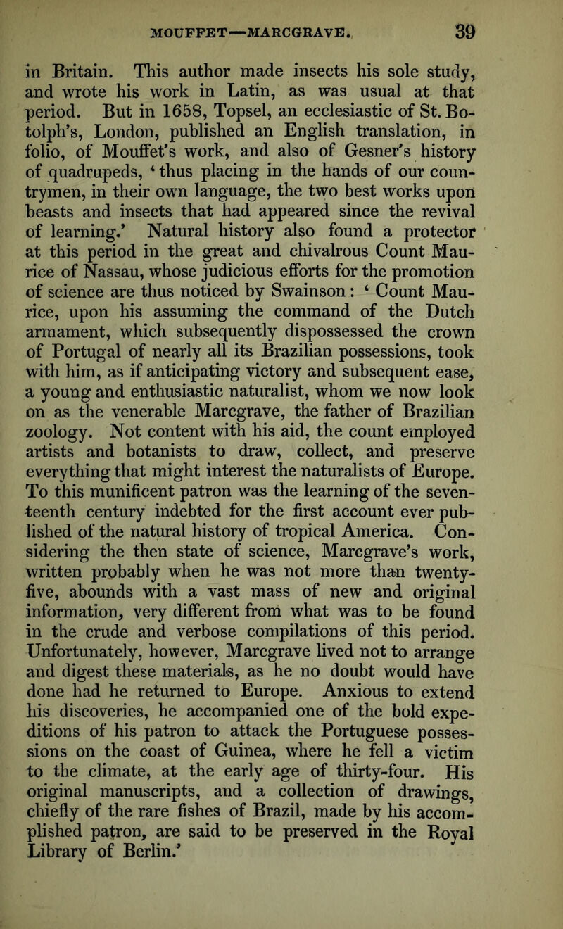 in Britain. This author made insects his sole study, and wrote his work in Latin, as was usual at that period. But in 1658, Topsel, an ecclesiastic of St. Bo- tolph’s, London, published an English translation, in folio, of Mouffet’s work, and also of Gesner’s history of quadrupeds, 4 thus placing in the hands of our coun- trymen, in their own language, the two best works upon beasts and insects that had appeared since the revival of learning.’ Natural history also found a protector at this period in the great and chivalrous Count Mau- rice of Nassau, whose judicious efforts for the promotion of science are thus noticed by Swainson: 4 Count Mau- rice, upon his assuming the command of the Dutch armament, which subsequently dispossessed the crown of Portugal of nearly all its Brazilian possessions, took with him, as if anticipating victory and subsequent ease, a young and enthusiastic naturalist, whom we now look on as the venerable Marcgrave, the father of Brazilian zoology. Not content with his aid, the count employed artists and botanists to draw, collect, and preserve everything that might interest the naturalists of Europe. To this munificent patron was the learning of the seven- teenth century indebted for the first account ever pub- lished of the natural history of tropical America. Con- sidering the then state of science, Marcgrave’s work, written probably when he was not more than twenty- five, abounds with a vast mass of new and original information, very different from what was to be found in the crude and verbose compilations of this period. Unfortunately, however, Marcgrave lived not to arrange and digest these materials, as he no doubt would have done had he returned to Europe. Anxious to extend his discoveries, he accompanied one of the bold expe- ditions of his patron to attack the Portuguese posses- sions on the coast of Guinea, where he fell a victim to the climate, at the early age of thirty-four. His original manuscripts, and a collection of drawings, chiefly of the rare fishes of Brazil, made by his accom- plished patron, are said to be preserved in the Royal Library of Berlin/