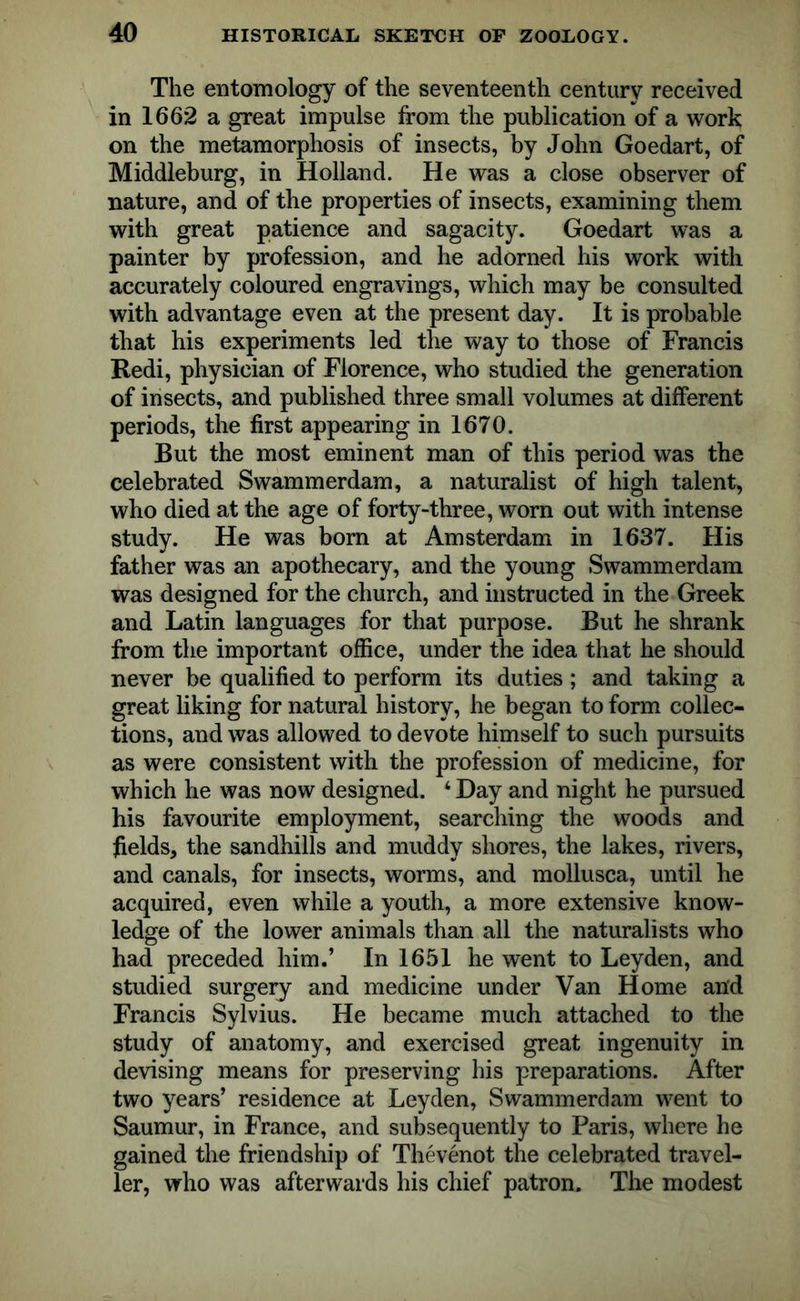 The entomology of the seventeenth century received in 1662 a great impulse from the publication of a work on the metamorphosis of insects, by John Goedart, of Middleburg, in Holland. He was a close observer of nature, and of the properties of insects, examining them with great patience and sagacity. Goedart was a painter by profession, and he adorned his work with accurately coloured engravings, which may be consulted with advantage even at the present day. It is probable that his experiments led the way to those of Francis Redi, physician of Florence, who studied the generation of insects, and published three small volumes at different periods, the first appearing in 1670. But the most eminent man of this period was the celebrated Swammerdam, a naturalist of high talent, who died at the age of forty-three, worn out with intense study. He was bom at Amsterdam in 1637. His father was an apothecary, and the young Swammerdam was designed for the church, and instructed in the Greek and Latin languages for that purpose. But he shrank from the important office, under the idea that he should never be qualified to perform its duties; and taking a great liking for natural history, he began to form collec- tions, and was allowed to devote himself to such pursuits as were consistent with the profession of medicine, for which he was now designed. ‘ Day and night he pursued his favourite employment, searching the woods and fields, the sandhills and muddy shores, the lakes, rivers, and canals, for insects, worms, and mollusca, until lie acquired, even while a youth, a more extensive know- ledge of the lower animals than all the naturalists who had preceded him.’ In 1651 he went to Leyden, and studied surgery and medicine under Van Home and Francis Sylvius. He became much attached to the study of anatomy, and exercised great ingenuity in devising means for preserving his preparations. After two years’ residence at Leyden, Swammerdam went to Saumur, in France, and subsequently to Paris, where he gained the friendship of Thevenot the celebrated travel- ler, who was afterwards his chief patron. The modest
