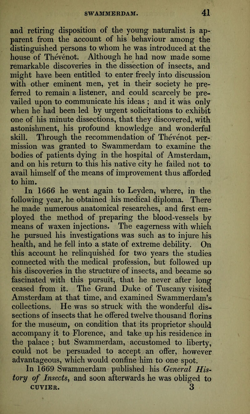 and retiring disposition of the young naturalist is ap- parent from the account of his behaviour among the distinguished persons to whom he was introduced at the house of Thevenot. Although he had now made some remarkable discoveries in the dissection of insects, and might have been entitled to enter freely into discussion with other eminent men, yet in their society he pre- ferred to remain a listener, and could scarcely be pre- vailed upon to communicate his ideas ; and it was only when he had been led by urgent solicitations to exhibit one of his minute dissections, that they discovered, with astonishment, his profound knowledge and wonderful skill. Through the recommendation of Thevenot per- mission was granted to Swammerdam to examine the bodies of patients dying in the hospital of Amsterdam, and on his return to this his native city he failed not to avail himself of the means of improvement thus afforded to him. In 1666 he went again to Leyden, where, in the following year, he obtained his medical diploma. There he made numerous anatomical researches, and first em- ployed the method of preparing the blood-vessels by means of waxen injections. The eagerness with which he pursued his investigations was such as to injure his health, and he fell into a state of extreme debility. On this account he relinquished for two years the studies connected with the medical profession, but followed up his discoveries in the structure of insects, and became so fascinated with this pursuit, that he never after long ceased from it. The Grand Duke of Tuscany visited Amsterdam at that time, and examined Swammerdam’s collections. He was so struck with the wonderful dis- sections of insects that he offered twelve thousand florins for the museum, on condition that its proprietor should accompany it to Florence, and take up his residence in the palace ; but Swammerdam, accustomed to liberty, could not be persuaded to accept an offer, however advantageous, which would confine him to one spot. In 1669 Swammerdam published his General His- tory of Insects, and soon afterwards he was obliged to CUVIER. 3