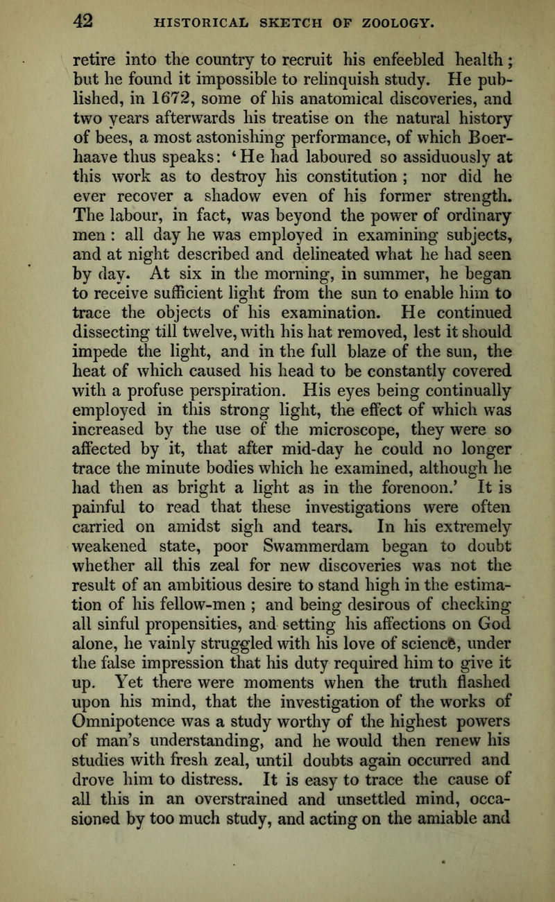 retire into the country to recruit his enfeebled health; but he found it impossible to relinquish study. He pub- lished, in 1672, some of his anatomical discoveries, and two years afterwards his treatise on the natural history of bees, a most astonishing performance, of which Boer- haave thus speaks: ‘He had laboured so assiduously at this work as to destroy his constitution ; nor did he ever recover a shadow even of his former strength. The labour, in fact, was beyond the power of ordinary men : all day he was employed in examining subjects, and at night described and delineated what he had seen by day. At six in the morning, in summer, he began to receive sufficient light from the sun to enable him to trace the objects of his examination. He continued dissecting till twelve, with his hat removed, lest it should impede the light, and in the full blaze of the sun, the heat of which caused his head to be constantly covered with a profuse perspiration. His eyes being continually employed in this strong light, the effect of which was increased by the use of the microscope, they were so affected by it, that after mid-day he could no longer trace the minute bodies which he examined, although he had then as bright a light as in the forenoon.’ It is painful to read that these investigations were often carried on amidst sigh and tears. In his extremely weakened state, poor Swammerdam began to doubt whether all this zeal for new discoveries was not the result of an ambitious desire to stand high in the estima- tion of his fellow-men ; and being desirous of checking all sinful propensities, and setting his affections on God alone, he vainly struggled with his love of science, under the false impression that his duty required him to give it up. Yet there were moments when the truth flashed upon his mind, that the investigation of the works of Omnipotence was a study worthy of the highest powers of man’s understanding, and he would then renew his studies with fresh zeal, until doubts again occurred and drove him to distress. It is easy to trace the cause of all this in an overstrained and unsettled mind, occa- sioned by too much study, and acting on the amiable and