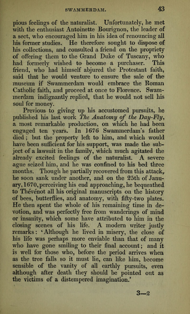 pious feelings of the naturalist. Unfortunately, he met with the enthusiast Antoinette Bourignon, the leader of a sect, who encouraged him in his idea of renouncing all his former studies. He therefore sought to dispose of his collections, and consulted a friend on the propriety of offering them to the Grand Duke of Tuscany, who had formerly wished to become a purchaser. This friend, who had himself abjured the Protestant faith, said that he would venture to ensure the sale of the museum if Swammerdam would embrace the Roman Catholic faith, and proceed at once to Florence. Swam- merdam indignantly replied, that he would not sell his soul for money. Previous to giving up his accustomed pursuits, he published his last work The Anatomy of the Day-Fly, a most remarkable production, on which he had been engaged ten years. In 1676 Swammerdam’s father died; but the property left to him, and which would have been sufficient for his support, was made the sub- ject of a lawsuit in the family, which much agitated the already excited feelings of the naturalist. A severe ague seized him, and he was confined to his bed three months. Though he partially recovered from this attack,, he soon sank under another, and on the 25th of Janu- ary, 1670, perceiving his end approaching, he bequeathed to Thevenot all his original manuscripts on the history of bees, butterflies, and anatomy, with fifty-two plates. He then spent the whole of his remaining time in de- votion, and was perfectly free from wanderings of mind or insanity, which some have attributed to him in the closing scenes of his life. A modern writer justly remarks: 4 Although he lived in misery, the close of his life was perhaps more enviable than that of many who have gone smiling to their final account; and it is well for those who, before the period arrives when as the tree falls so it must lie, can like him, become sensible of the vanity of all earthly pursuits, even although after death they should be pointed out as the victims of a distempered imagination.’ 3—2