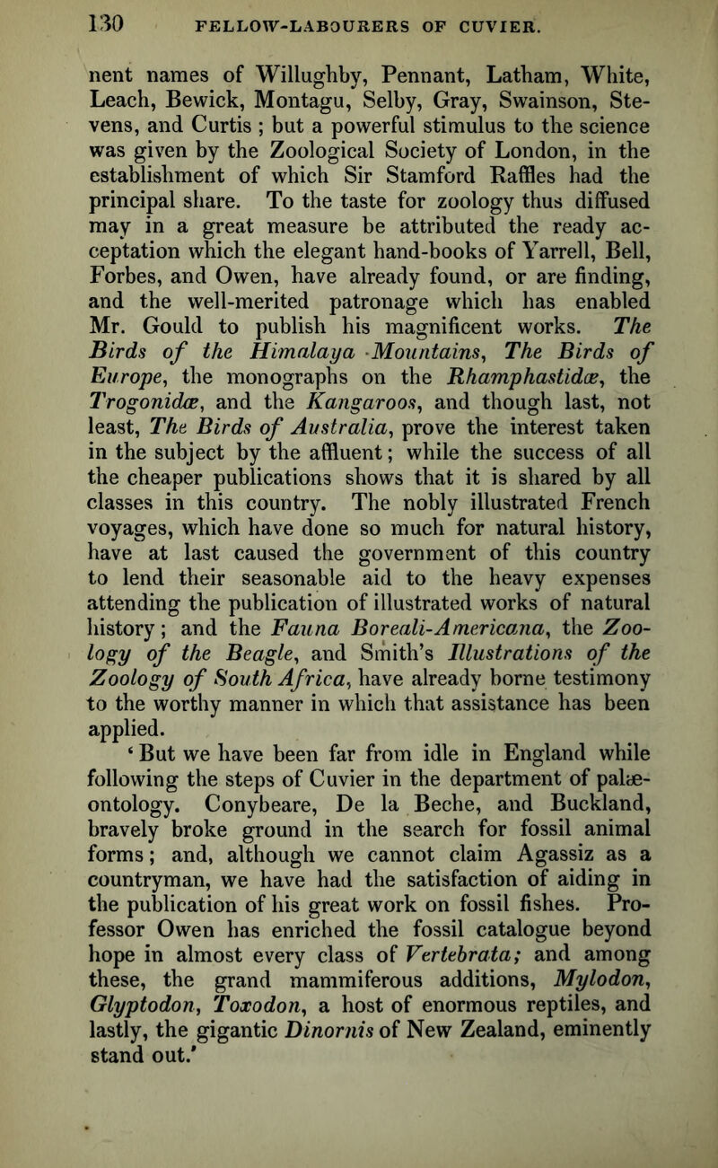 nent names of Willughby, Pennant, Latham, White, Leach, Bewick, Montagu, Selby, Gray, Swainson, Ste- vens, and Curtis ; but a powerful stimulus to the science was given by the Zoological Society of London, in the establishment of which Sir Stamford Raffles had the principal share. To the taste for zoology thus diffused may in a great measure be attributed the ready ac- ceptation which the elegant hand-books of Yarrell, Bell, Forbes, and Owen, have already found, or are finding, and the well-merited patronage which has enabled Mr. Gould to publish his magnificent works. The Birds of the Himalaya Mountains, The Birds of Europe, the monographs on the Rhamphastidce, the I'rogonidce, and the Kangaroos, and though last, not least, The Birds of Australia, prove the interest taken in the subject by the affluent; while the success of all the cheaper publications shows that it is shared by all classes in this country. The nobly illustrated French voyages, which have done so much for natural history, have at last caused the government of this country to lend their seasonable aid to the heavy expenses attending the publication of illustrated works of natural history; and the Fauna Boreali-Americana, the Zoo- logy of the Beagle, and Smith’s Illustrations of the Zoology of South Africa, have already borne testimony to the worthy manner in which that assistance has been applied. ‘ But we have been far from idle in England while following the steps of Cuvier in the department of palae- ontology. Conybeare, De la Beche, and Buckland, bravely broke ground in the search for fossil animal forms; and, although we cannot claim Agassiz as a countryman, we have had the satisfaction of aiding in the publication of his great work on fossil fishes. Pro- fessor Owen has enriched the fossil catalogue beyond hope in almost every class of Vertebrata; and among these, the grand mammiferous additions, Mylodon, Glyptodon, Toxodon, a host of enormous reptiles, and lastly, the gigantic Dinornis of New Zealand, eminently stand out.*