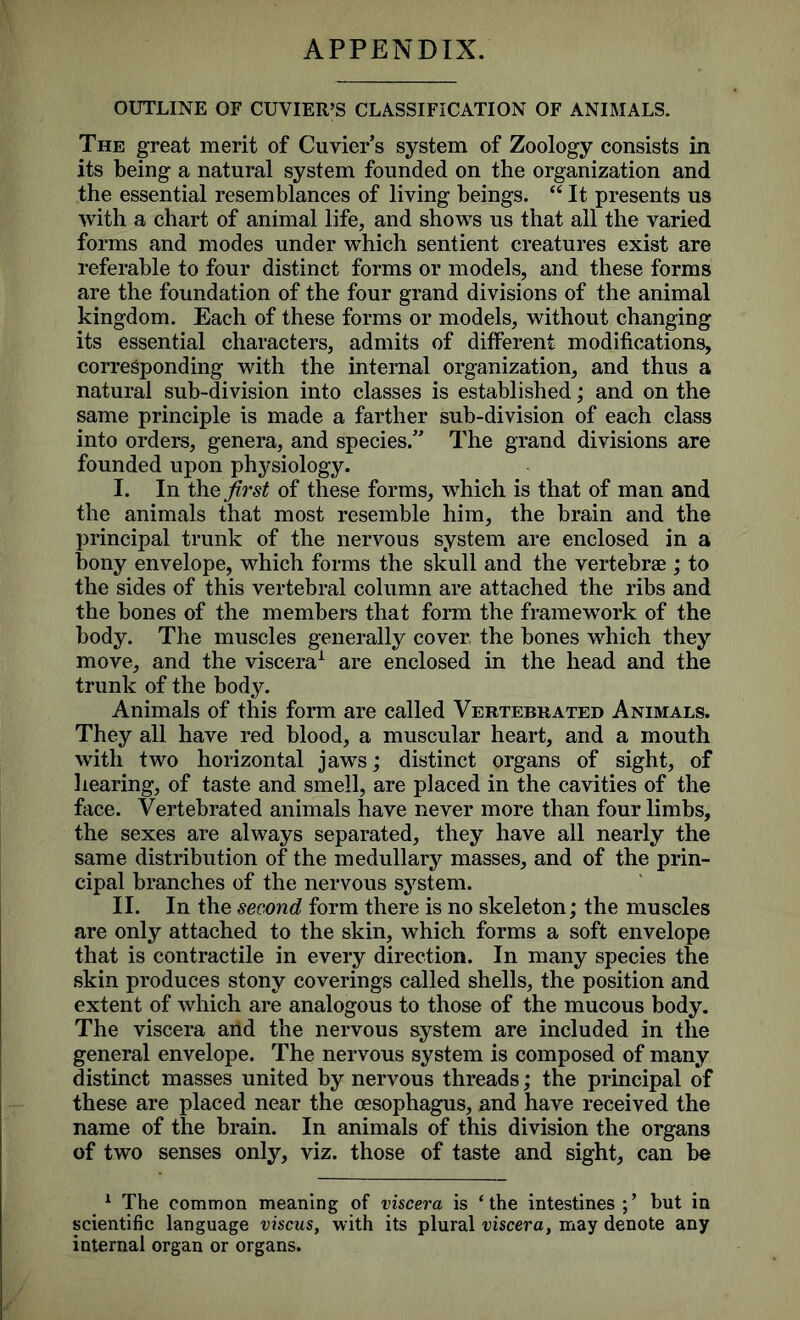 APPENDIX. OUTLINE OF CUVIER’S CLASSIFICATION OF ANIMALS. The great merit of Cuvier’s system of Zoology consists in its being a natural system founded on the organization and the essential resemblances of living beings. “ It presents us with a chart of animal life, and shows us that all the varied forms and modes under which sentient creatures exist are referable to four distinct forms or models, and these forms are the foundation of the four grand divisions of the animal kingdom. Each of these forms or models, without changing its essential characters, admits of different modifications, corresponding with the internal organization, and thus a natural sub-division into classes is established; and on the same principle is made a farther sub-division of each class into orders, genera, and species.” The grand divisions are founded upon physiology. I. In thq first of these forms, which is that of man and the animals that most resemble him, the brain and the principal trunk of the nervous system are enclosed in a bony envelope, which forms the skull and the vertebrae ; to the sides of this vertebral column are attached the ribs and the bones of the members that form the framework of the body. The muscles generally cover, the bones which they move, and the viscera1 are enclosed in the head and the trunk of the body. Animals of this form are called Vertebrated Animals. They all have red blood, a muscular heart, and a mouth with two horizontal jaws; distinct organs of sight, of hearing, of taste and smell, are placed in the cavities of the face. Vertebrated animals have never more than four limbs, the sexes are always separated, they have all nearly the same distribution of the medullary masses, and of the prin- cipal branches of the nervous system. II. In the second form there is no skeleton; the muscles are only attached to the skin, which forms a soft envelope that is contractile in every direction. In many species the skin produces stony coverings called shells, the position and extent of which are analogous to those of the mucous body. The viscera and the nervous system are included in the general envelope. The nervous system is composed of many distinct masses united by nervous threads; the principal of these are placed near the oesophagus, and have received the name of the brain. In animals of this division the organs of two senses only, viz. those of taste and sight, can be 1 The common meaning of viscera is ‘the intestines but in scientific language viscus, with its plural viscera, may denote any internal organ or organs.
